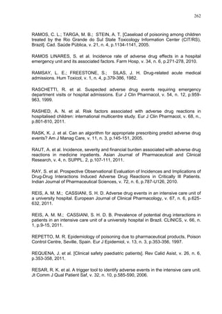 262

RAMOS, C. L.; TARGA, M. B.; STEIN, A. T. [Caseload of poisoning among children
treated by the Rio Grande do Sul State Toxicology Information Center (CIT/RS),
Brazil]. Cad. Saúde Pública, v. 21, n. 4, p.1134-1141, 2005.
RAMOS LINARES, S. et al. Incidence rate of adverse drug effects in a hospital
emergency unit and its associated factors. Farm Hosp, v. 34, n. 6, p.271-278, 2010.
RAMSAY, L. E.; FREESTONE, S.; SILAS, J. H. Drug-related acute medical
admissions. Hum Toxicol, v. 1, n. 4, p.379-386, 1982.
RASCHETTI, R. et al. Suspected adverse drug events requiring emergency
department visits or hospital admissions. Eur J Clin Pharmacol, v. 54, n. 12, p.959963, 1999.
RASHED, A. N. et al. Risk factors associated with adverse drug reactions in
hospitalised children: international multicentre study. Eur J Clin Pharmacol, v. 68, n.,
p.801-810, 2011.
RASK, K. J. et al. Can an algorithm for appropriate prescribing predict adverse drug
events? Am J Manag Care, v. 11, n. 3, p.145-151, 2005.
RAUT, A. et al. Incidence, severity and financial burden associated with adverse drug
reactions in medicine inpatients. Asian Journal of Pharmaceutical and Clinical
Research, v. 4, n. SUPPL. 2, p.107-111, 2011.
RAY, S. et al. Prospective Observational Evaluation of Incidences and Implications of
Drug-Drug Interactions Induced Adverse Drug Reactions in Critically Ill Patients.
Indian Journal of Pharmaceutical Sciences, v. 72, n. 6, p.787-U126, 2010.
REIS, A. M. M.; CASSIANI, S. H. D. Adverse drug events in an intensive care unit of
a university hospital. European Journal of Clinical Pharmacology, v. 67, n. 6, p.625632, 2011.
REIS, A. M. M.; CASSIANI, S. H. D. B. Prevalence of potential drug interactions in
patients in an intensive care unit of a university hospital in Brazil. CLINICS, v. 66, n.
1, p.9-15, 2011.
REPETTO, M. R. Epidemiology of poisoning due to pharmaceutical products, Poison
Control Centre, Seville, Spain. Eur J Epidemiol, v. 13, n. 3, p.353-356, 1997.
REQUENA, J. et al. [Clinical safety paediatric patients]. Rev Calid Asist, v. 26, n. 6,
p.353-358, 2011.
RESAR, R. K. et al. A trigger tool to identify adverse events in the intensive care unit.
Jt Comm J Qual Patient Saf, v. 32, n. 10, p.585-590, 2006.

 
