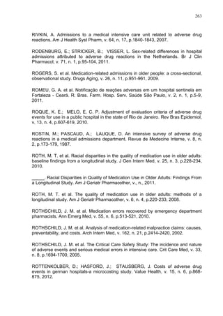 263

RIVKIN, A. Admissions to a medical intensive care unit related to adverse drug
reactions. Am J Health Syst Pharm, v. 64, n. 17, p.1840-1843, 2007.
RODENBURG, E.; STRICKER, B.; VISSER, L. Sex-related differences in hospital
admissions attributed to adverse drug reactions in the Netherlands. Br J Clin
Pharmacol, v. 71, n. 1, p.95-104, 2011.
ROGERS, S. et al. Medication-related admissions in older people: a cross-sectional,
observational study. Drugs Aging, v. 26, n. 11, p.951-961, 2009.
ROMEU, G. A. et al. Notificação de reações adversas em um hospital sentinela em
Fortaleza - Ceará. R. Bras. Farm. Hosp. Serv. Saúde São Paulo, v. 2, n. 1, p.5-9,
2011.
ROQUE, K. E.; MELO, E. C. P. Adjustment of evaluation criteria of adverse drug
events for use in a public hospital in the state of Rio de Janeiro. Rev Bras Epidemiol,
v. 13, n. 4, p.607-619, 2010.
ROSTIN, M.; PASCAUD, A.; LAUQUE, D. An intensive survey of adverse drug
reactions in a medical admissions department. Revue de Medecine Interne, v. 8, n.
2, p.173-179, 1987.
ROTH, M. T. et al. Racial disparities in the quality of medication use in older adults:
baseline findings from a longitudinal study. J Gen Intern Med, v. 25, n. 3, p.228-234,
2010.
_____. Racial Disparities in Quality of Medication Use in Older Adults: Findings From
a Longitudinal Study. Am J Geriatr Pharmacother, v., n., 2011.
ROTH, M. T. et al. The quality of medication use in older adults: methods of a
longitudinal study. Am J Geriatr Pharmacother, v. 6, n. 4, p.220-233, 2008.
ROTHSCHILD, J. M. et al. Medication errors recovered by emergency department
pharmacists. Ann Emerg Med, v. 55, n. 6, p.513-521, 2010.
ROTHSCHILD, J. M. et al. Analysis of medication-related malpractice claims: causes,
preventability, and costs. Arch Intern Med, v. 162, n. 21, p.2414-2420, 2002.
ROTHSCHILD, J. M. et al. The Critical Care Safety Study: The incidence and nature
of adverse events and serious medical errors in intensive care. Crit Care Med, v. 33,
n. 8, p.1694-1700, 2005.
ROTTENKOLBER, D.; HASFORD, J.; STAUSBERG, J. Costs of adverse drug
events in german hospitals-a microcosting study. Value Health, v. 15, n. 6, p.868875, 2012.

 