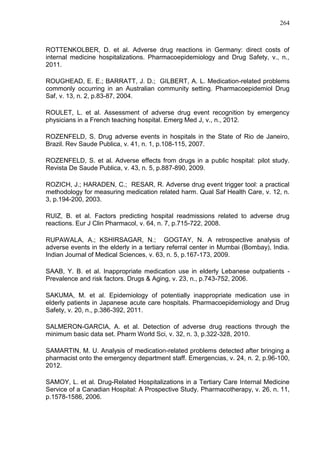 264

ROTTENKOLBER, D. et al. Adverse drug reactions in Germany: direct costs of
internal medicine hospitalizations. Pharmacoepidemiology and Drug Safety, v., n.,
2011.
ROUGHEAD, E. E.; BARRATT, J. D.; GILBERT, A. L. Medication-related problems
commonly occurring in an Australian community setting. Pharmacoepidemiol Drug
Saf, v. 13, n. 2, p.83-87, 2004.
ROULET, L. et al. Assessment of adverse drug event recognition by emergency
physicians in a French teaching hospital. Emerg Med J, v., n., 2012.
ROZENFELD, S. Drug adverse events in hospitals in the State of Rio de Janeiro,
Brazil. Rev Saude Publica, v. 41, n. 1, p.108-115, 2007.
ROZENFELD, S. et al. Adverse effects from drugs in a public hospital: pilot study.
Revista De Saude Publica, v. 43, n. 5, p.887-890, 2009.
ROZICH, J.; HARADEN, C.; RESAR, R. Adverse drug event trigger tool: a practical
methodology for measuring medication related harm. Qual Saf Health Care, v. 12, n.
3, p.194-200, 2003.
RUIZ, B. et al. Factors predicting hospital readmissions related to adverse drug
reactions. Eur J Clin Pharmacol, v. 64, n. 7, p.715-722, 2008.
RUPAWALA, A.; KSHIRSAGAR, N.; GOGTAY, N. A retrospective analysis of
adverse events in the elderly in a tertiary referral center in Mumbai (Bombay), India.
Indian Journal of Medical Sciences, v. 63, n. 5, p.167-173, 2009.
SAAB, Y. B. et al. Inappropriate medication use in elderly Lebanese outpatients Prevalence and risk factors. Drugs & Aging, v. 23, n., p.743-752, 2006.
SAKUMA, M. et al. Epidemiology of potentially inappropriate medication use in
elderly patients in Japanese acute care hospitals. Pharmacoepidemiology and Drug
Safety, v. 20, n., p.386-392, 2011.
SALMERON-GARCIA, A. et al. Detection of adverse drug reactions through the
minimum basic data set. Pharm World Sci, v. 32, n. 3, p.322-328, 2010.
SAMARTIN, M. U. Analysis of medication-related problems detected after bringing a
pharmacist onto the emergency department staff. Emergencias, v. 24, n. 2, p.96-100,
2012.
SAMOY, L. et al. Drug-Related Hospitalizations in a Tertiary Care Internal Medicine
Service of a Canadian Hospital: A Prospective Study. Pharmacotherapy, v. 26, n. 11,
p.1578-1586, 2006.

 
