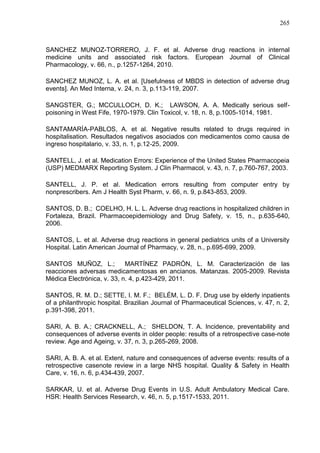 265

SANCHEZ MUNOZ-TORRERO, J. F. et al. Adverse drug reactions in internal
medicine units and associated risk factors. European Journal of Clinical
Pharmacology, v. 66, n., p.1257-1264, 2010.
SANCHEZ MUNOZ, L. A. et al. [Usefulness of MBDS in detection of adverse drug
events]. An Med Interna, v. 24, n. 3, p.113-119, 2007.
SANGSTER, G.; MCCULLOCH, D. K.; LAWSON, A. A. Medically serious selfpoisoning in West Fife, 1970-1979. Clin Toxicol, v. 18, n. 8, p.1005-1014, 1981.
SANTAMARÍA-PABLOS, A. et al. Negative results related to drugs required in
hospitalisation. Resultados negativos asociados con medicamentos como causa de
ingreso hospitalario, v. 33, n. 1, p.12-25, 2009.
SANTELL, J. et al. Medication Errors: Experience of the United States Pharmacopeia
(USP) MEDMARX Reporting System. J Clin Pharmacol, v. 43, n. 7, p.760-767, 2003.
SANTELL, J. P. et al. Medication errors resulting from computer entry by
nonprescribers. Am J Health Syst Pharm, v. 66, n. 9, p.843-853, 2009.
SANTOS, D. B.; COELHO, H. L. L. Adverse drug reactions in hospitalized children in
Fortaleza, Brazil. Pharmacoepidemiology and Drug Safety, v. 15, n., p.635-640,
2006.
SANTOS, L. et al. Adverse drug reactions in general pediatrics units of a University
Hospital. Latin American Journal of Pharmacy, v. 28, n., p.695-699, 2009.
SANTOS MUÑOZ, L.;
MARTÍNEZ PADRÓN, L. M. Caracterización de las
reacciones adversas medicamentosas en ancianos. Matanzas. 2005-2009. Revista
Médica Electrónica, v. 33, n. 4, p.423-429, 2011.
SANTOS, R. M. D.; SETTE, I. M. F.; BELÉM, L. D. F. Drug use by elderly inpatients
of a philanthropic hospital. Brazilian Journal of Pharmaceutical Sciences, v. 47, n. 2,
p.391-398, 2011.
SARI, A. B. A.; CRACKNELL, A.; SHELDON, T. A. Incidence, preventability and
consequences of adverse events in older people: results of a retrospective case-note
review. Age and Ageing, v. 37, n. 3, p.265-269, 2008.
SARI, A. B. A. et al. Extent, nature and consequences of adverse events: results of a
retrospective casenote review in a large NHS hospital. Quality & Safety in Health
Care, v. 16, n. 6, p.434-439, 2007.
SARKAR, U. et al. Adverse Drug Events in U.S. Adult Ambulatory Medical Care.
HSR: Health Services Research, v. 46, n. 5, p.1517-1533, 2011.

 