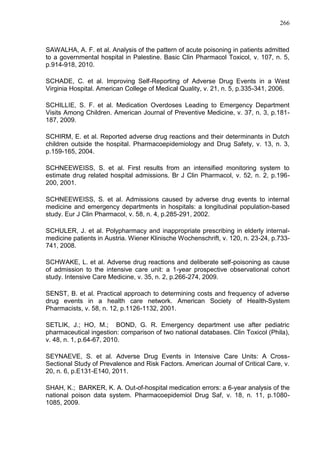 266

SAWALHA, A. F. et al. Analysis of the pattern of acute poisoning in patients admitted
to a governmental hospital in Palestine. Basic Clin Pharmacol Toxicol, v. 107, n. 5,
p.914-918, 2010.
SCHADE, C. et al. Improving Self-Reporting of Adverse Drug Events in a West
Virginia Hospital. American College of Medical Quality, v. 21, n. 5, p.335-341, 2006.
SCHILLIE, S. F. et al. Medication Overdoses Leading to Emergency Department
Visits Among Children. American Journal of Preventive Medicine, v. 37, n. 3, p.181187, 2009.
SCHIRM, E. et al. Reported adverse drug reactions and their determinants in Dutch
children outside the hospital. Pharmacoepidemiology and Drug Safety, v. 13, n. 3,
p.159-165, 2004.
SCHNEEWEISS, S. et al. First results from an intensified monitoring system to
estimate drug related hospital admissions. Br J Clin Pharmacol, v. 52, n. 2, p.196200, 2001.
SCHNEEWEISS, S. et al. Admissions caused by adverse drug events to internal
medicine and emergency departments in hospitals: a longitudinal population-based
study. Eur J Clin Pharmacol, v. 58, n. 4, p.285-291, 2002.
SCHULER, J. et al. Polypharmacy and inappropriate prescribing in elderly internalmedicine patients in Austria. Wiener Klinische Wochenschrift, v. 120, n. 23-24, p.733741, 2008.
SCHWAKE, L. et al. Adverse drug reactions and deliberate self-poisoning as cause
of admission to the intensive care unit: a 1-year prospective observational cohort
study. Intensive Care Medicine, v. 35, n. 2, p.266-274, 2009.
SENST, B. et al. Practical approach to determining costs and frequency of adverse
drug events in a health care network. American Society of Health-System
Pharmacists, v. 58, n. 12, p.1126-1132, 2001.
SETLIK, J.; HO, M.; BOND, G. R. Emergency department use after pediatric
pharmaceutical ingestion: comparison of two national databases. Clin Toxicol (Phila),
v. 48, n. 1, p.64-67, 2010.
SEYNAEVE, S. et al. Adverse Drug Events in Intensive Care Units: A CrossSectional Study of Prevalence and Risk Factors. American Journal of Critical Care, v.
20, n. 6, p.E131-E140, 2011.
SHAH, K.; BARKER, K. A. Out-of-hospital medication errors: a 6-year analysis of the
national poison data system. Pharmacoepidemiol Drug Saf, v. 18, n. 11, p.10801085, 2009.

 