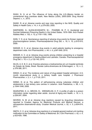 267

SHAH, N. G. et al. The influence of living along the U.S.-Mexico border on
unintentional drug overdose death, New Mexico (USA), 2005-2009. Drug Alcohol
Depend, v., n., 2012.
SHAW, R. et al. Adverse events and near miss reporting in the NHS. Quality and
Safety in Health Care, v. 14, n. 4, p.279-283, 2005.
SHEPHERD, G.; KLEIN-SCHWARTZ, W.; PHARMD, M. P. H. Accidental and
Suicidal Adolescent Poisoning Deaths in the United States, 1979-1994. Arch Pediatr
Adolesc Med, v. 152, n. 12, p.1181-1185, 1998.
SHIN, Y. S. et al. Spontaneous reporting of adverse drug events by Korean regional
pharmacovigilance centers. Pharmacoepidemiol Drug Saf, v. 18, n. 10, p.910-915,
2009.
SIKDAR, K. C. et al. Adverse drug events in adult patients leading to emergency
department visits. Ann Pharmacother, v. 44, n. 4, p.641-649, 2010.
SIKDAR, K. C. et al. Adverse drug events among children presenting to a hospital
emergency department in Newfoundland and Labrador, Canada. Pharmacoepidemiol
Drug Saf, v. 19, n. 2, p.132-140, 2010.
SILVA, A. E. B. C. et al. Eventos adversos a medicamentos em um hospital sentinela
do Estado de Goiás, Brasil. Revista Latino-Americana de Enfermagem, v. 19, n. 2,
p.378-386, 2011.
SINGH, H. et al. The incidence and nature of drug-related hospital admission: A 6month observational study in a tertiary health care hospital. J Pharmacol
Pharmacother, v. 2, n. 1, p.17-20, 2011.
SINNO, D. et al. The pattern of self-poisoning among Lebanese children and
adolescents in two tertiary care centres in Lebanon. Acta Paediatrica, v. 98, n. 6,
p.1044-1048, 2009.
SKARUPSKI, K. A.; MRVOS, R.; KRENZELOK, E. P. A profile of calls to a poison
information center regarding older adults. Journal of Aging and Health, v. 16, n. 2,
p.228-247, 2004.
SKVRCE, N. M. et al. Adverse drug reactions caused by drug-drug interactions
reported to Croatian Agency for Medicinal Products and Medical Devices: a
retrospective observational study. Croatian Medical Journal, v. 52, n. 5, p.604-614,
2011.
SMITH, C. C. et al. Adverse drug reactions in a hospital general medical unit meriting
notification to the Committee on Safety of Medicines. Br J Clin Pharmacol, v. 42, n. 4,
p.423-429, 1996.

 