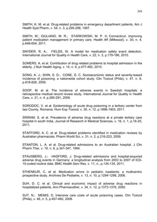 268

SMITH, K. M. et al. Drug-related problems in emergency department patients. Am J
Health Syst Pharm, v. 54, n. 3, p.295-298, 1997.
SMITH, M.; GIULIANO, M. R.; STARKOWSKI, M. P. In Connecticut: improving
patient medication management in primary care. Health Aff (Millwood), v. 30, n. 4,
p.646-654, 2011.
SNYDER, R. A.; FIELDS, W. A model for medication safety event detection.
International Journal for Quality in Health Care, v. 22, n. 3, p.179-186, 2010.
SOMERS, A. et al. Contribution of drug related problems to hospital admission in the
elderly. J Nutr Health Aging, v. 14, n. 6, p.477-482, 2010.
SONG, K. J.; SHIN, S. D.; CONE, D. C. Socioeconomic status and severity-based
incidence of poisoning: a nationwide cohort study. Clin Toxicol (Phila), v. 47, n. 8,
p.818-826, 2009.
SOOP, M. et al. The incidence of adverse events in Swedish hospitals: a
retrospective medical record review study. International Journal for Quality in Health
Care, v. 21, n. 4, p.285-291, 2009.
SORODOC, V. et al. Epidemiology of acute drug poisoning in a tertiary center from
Iasi County, Romania. Hum Exp Toxicol, v. 30, n. 12, p.1896-1903, 2011.
SRIRAM, S. et al. Prevalence of adverse drug reactions at a private tertiary care
hospital in south India. Journal of Research in Medical Sciences, v. 16, n. 1, p.16-25,
2011.
STAFFORD, A. C. et al. Drug-related problems identified in medication reviews by
Australian pharmacists. Pharm World Sci, v. 31, n. 2, p.216-223, 2009.
STANTON, L. A. et al. Drug-related admissions to an Australian hospital. J Clin
Pharm Ther, v. 19, n. 6, p.341-347, 1994.
STAUSBERG, J.; HASFORD, J. Drug-related admissions and hospital-acquired
adverse drug events in Germany: a longitudinal analysis from 2003 to 2007 of ICD10-coded routine data. BMC Health Serv Res, v. 11, n., p.134-134, 2011.
STHENEUR, C. et al. Medication errors in pediatric inpatients: a multicentric
prospective study. Archives De Pediatrie, v. 13, n. 10, p.1294-1298, 2006.
SUH, D. C. et al. Clinical and economic impact of adverse drug reactions in
hospitalized patients. Ann Pharmacother, v. 34, n. 12, p.1373-1379, 2000.
SUT, N.; MEMIS, D. Intensive care costs of acute poisoning cases. Clin Toxicol
(Phila), v. 46, n. 5, p.457-460, 2008.

 