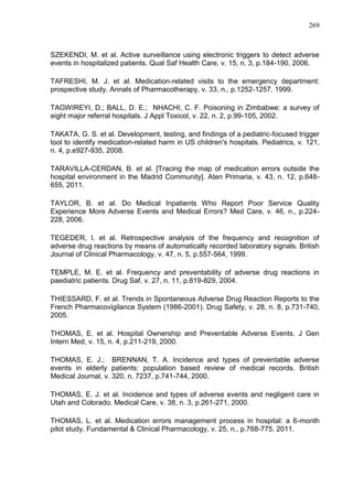 269

SZEKENDI, M. et al. Active surveillance using electronic triggers to detect adverse
events in hospitalized patients. Qual Saf Health Care, v. 15, n. 3, p.184-190, 2006.
TAFRESHI, M. J. et al. Medication-related visits to the emergency department:
prospective study. Annals of Pharmacotherapy, v. 33, n., p.1252-1257, 1999.
TAGWIREYI, D.; BALL, D. E.; NHACHI, C. F. Poisoning in Zimbabwe: a survey of
eight major referral hospitals. J Appl Toxicol, v. 22, n. 2, p.99-105, 2002.
TAKATA, G. S. et al. Development, testing, and findings of a pediatric-focused trigger
tool to identify medication-related harm in US children's hospitals. Pediatrics, v. 121,
n. 4, p.e927-935, 2008.
TARAVILLA-CERDAN, B. et al. [Tracing the map of medication errors outside the
hospital environment in the Madrid Community]. Aten Primaria, v. 43, n. 12, p.648655, 2011.
TAYLOR, B. et al. Do Medical Inpatients Who Report Poor Service Quality
Experience More Adverse Events and Medical Errors? Med Care, v. 46, n., p.224228, 2006.
TEGEDER, I. et al. Retrospective analysis of the frequency and recognition of
adverse drug reactions by means of automatically recorded laboratory signals. British
Journal of Clinical Pharmacology, v. 47, n. 5, p.557-564, 1999.
TEMPLE, M. E. et al. Frequency and preventability of adverse drug reactions in
paediatric patients. Drug Saf, v. 27, n. 11, p.819-829, 2004.
THIESSARD, F. et al. Trends in Spontaneous Adverse Drug Reaction Reports to the
French Pharmacovigilance System (1986-2001). Drug Safety, v. 28, n. 8, p.731-740,
2005.
THOMAS, E. et al. Hospital Ownership and Preventable Adverse Events. J Gen
Intern Med, v. 15, n. 4, p.211-219, 2000.
THOMAS, E. J.; BRENNAN, T. A. Incidence and types of preventable adverse
events in elderly patients: population based review of medical records. British
Medical Journal, v. 320, n. 7237, p.741-744, 2000.
THOMAS, E. J. et al. Incidence and types of adverse events and negligent care in
Utah and Colorado. Medical Care, v. 38, n. 3, p.261-271, 2000.
THOMAS, L. et al. Medication errors management process in hospital: a 6-month
pilot study. Fundamental & Clinical Pharmacology, v. 25, n., p.768-775, 2011.

 