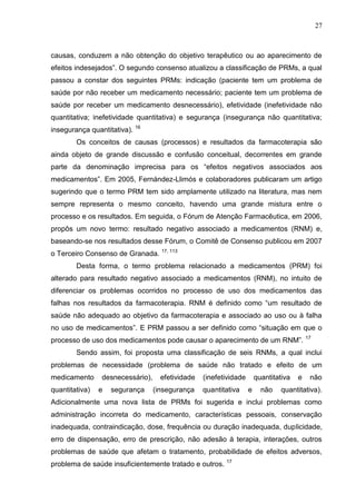 27

causas, conduzem a não obtenção do objetivo terapêutico ou ao aparecimento de
efeitos indesejados”. O segundo consenso atualizou a classificação de PRMs, a qual
passou a constar dos seguintes PRMs: indicação (paciente tem um problema de
saúde por não receber um medicamento necessário; paciente tem um problema de
saúde por receber um medicamento desnecessário), efetividade (inefetividade não
quantitativa; inefetividade quantitativa) e segurança (insegurança não quantitativa;
insegurança quantitativa). 16
Os conceitos de causas (processos) e resultados da farmacoterapia são
ainda objeto de grande discussão e confusão conceitual, decorrentes em grande
parte da denominação imprecisa para os “efeitos negativos associados aos
medicamentos”. Em 2005, Fernández-Llimós e colaboradores publicaram um artigo
sugerindo que o termo PRM tem sido amplamente utilizado na literatura, mas nem
sempre representa o mesmo conceito, havendo uma grande mistura entre o
processo e os resultados. Em seguida, o Fórum de Atenção Farmacêutica, em 2006,
propôs um novo termo: resultado negativo associado a medicamentos (RNM) e,
baseando-se nos resultados desse Fórum, o Comitê de Consenso publicou em 2007
o Terceiro Consenso de Granada. 17, 113
Desta forma, o termo problema relacionado a medicamentos (PRM) foi
alterado para resultado negativo associado a medicamentos (RNM), no intuito de
diferenciar os problemas ocorridos no processo de uso dos medicamentos das
falhas nos resultados da farmacoterapia. RNM é definido como “um resultado de
saúde não adequado ao objetivo da farmacoterapia e associado ao uso ou à falha
no uso de medicamentos”. E PRM passou a ser definido como “situação em que o
processo de uso dos medicamentos pode causar o aparecimento de um RNM”.

17

Sendo assim, foi proposta uma classificação de seis RNMs, a qual inclui
problemas de necessidade (problema de saúde não tratado e efeito de um
medicamento
quantitativa)

desnecessário),
e

segurança

efetividade
(insegurança

(inefetividade
quantitativa

quantitativa
e

não

e

não

quantitativa).

Adicionalmente uma nova lista de PRMs foi sugerida e inclui problemas como
administração incorreta do medicamento, características pessoais, conservação
inadequada, contraindicação, dose, frequência ou duração inadequada, duplicidade,
erro de dispensação, erro de prescrição, não adesão à terapia, interações, outros
problemas de saúde que afetam o tratamento, probabilidade de efeitos adversos,
problema de saúde insuficientemente tratado e outros.

17

 