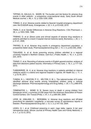 270

TIPPING, B.; KALULA, S.; BADRI, M. The burden and risk factors for adverse drug
events in older patients - a prospective cross-sectional study. Samj South African
Medical Journal, v. 96, n. 12, p.1255-1259, 2006.
TOMAS, S. et al. Adverse events related to Spanish hospital emergency department
care: the EVADUR study. Emergencias, v. 22, n. 6, p.415-428, 2010.
TRAN, C. et al. Gender Differences in Adverse Drug Reactions. I Clin Pharmacol, v.
38, n., p.1003-1009, 1998.
TRIBINO, G. et al. [Direct costs and clinical aspects of adverse drug reactions in
patients admitted to a level 3 hospital internal medicine ward]. Biomedica, v. 26, n. 1,
p.31-41, 2006.
TRIFIRO, G. et al. Adverse drug events in emergency department population: a
prospective Italian study. Pharmacoepidemiol Drug Saf, v. 14, n. 5, p.333-340, 2005.
TSALKIDIS, A. et al. Acute poisoning among children admitted to a regional
university hospital in Northern Greece. Cent Eur J Public Health, v. 18, n. 4, p.219223, 2010.
TSANG, C. et al. Recording of adverse events in English general practice: analysis of
data from electronic patient records. Informatics in Primary Care, v. 18, n., p.117-124,
2010.
TUMWIKIRIZE, W. A. et al. Adverse drug reactions in patients admitted on internal
medicine wards in a district and regional hospital in Uganda. Afr Health Sci, v. 11, n.
1, p.72-78, 2011.
TUNDIA, N. L.; HEATON, P. C.; KELTON, C. M. L. The national burden of E-codeidentified adverse drug events among hospitalized children using a national
discharge database. Pharmacoepidemiology and Drug Safety, v. 20, n. 8, p.866-878,
2011.
TZIMENATOS, L.; BOND, G. R. Severe injury or death in young children from
therapeutic errors: a summary of 238 cases from the American Association of Poison
Control Centers. Clin Toxicol (Phila), v. 47, n. 4, p.348-354, 2009.
UFER, M.; KIMLAND, E.; BERGMAN, U. Adverse drug reactions and off-label
prescribing for paediatric outpatients: a one-year survey of spontaneous reports in
Sweden. Pharmacoepidemiol Drug Saf, v. 13, n. 3, p.147-152, 2004.
UGWU, G. I. et al. Childhood poisoning in warri, niger delta, nigeria: A ten year
retrospective study. African Journal of Primary Health Care and Family Medicine, v.
4, n. 1, p.13-13, 2012.

 