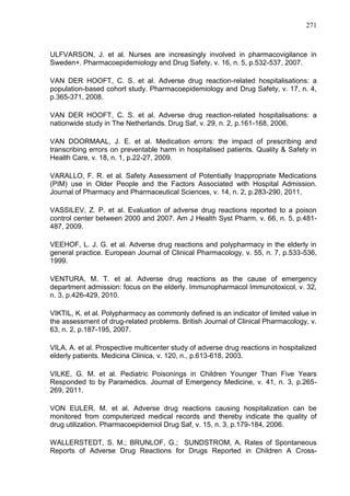 271

ULFVARSON, J. et al. Nurses are increasingly involved in pharmacovigilance in
Sweden+. Pharmacoepidemiology and Drug Safety, v. 16, n. 5, p.532-537, 2007.
VAN DER HOOFT, C. S. et al. Adverse drug reaction-related hospitalisations: a
population-based cohort study. Pharmacoepidemiology and Drug Safety, v. 17, n. 4,
p.365-371, 2008.
VAN DER HOOFT, C. S. et al. Adverse drug reaction-related hospitalisations: a
nationwide study in The Netherlands. Drug Saf, v. 29, n. 2, p.161-168, 2006.
VAN DOORMAAL, J. E. et al. Medication errors: the impact of prescribing and
transcribing errors on preventable harm in hospitalised patients. Quality & Safety in
Health Care, v. 18, n. 1, p.22-27, 2009.
VARALLO, F. R. et al. Safety Assessment of Potentially Inappropriate Medications
(PIM) use in Older People and the Factors Associated with Hospital Admission.
Journal of Pharmacy and Pharmaceutical Sciences, v. 14, n. 2, p.283-290, 2011.
VASSILEV, Z. P. et al. Evaluation of adverse drug reactions reported to a poison
control center between 2000 and 2007. Am J Health Syst Pharm, v. 66, n. 5, p.481487, 2009.
VEEHOF, L. J. G. et al. Adverse drug reactions and polypharmacy in the elderly in
general practice. European Journal of Clinical Pharmacology, v. 55, n. 7, p.533-536,
1999.
VENTURA, M. T. et al. Adverse drug reactions as the cause of emergency
department admission: focus on the elderly. Immunopharmacol Immunotoxicol, v. 32,
n. 3, p.426-429, 2010.
VIKTIL, K. et al. Polypharmacy as commonly defined is an indicator of limited value in
the assessment of drug-related problems. British Journal of Clinical Pharmacology, v.
63, n. 2, p.187-195, 2007.
VILA, A. et al. Prospective multicenter study of adverse drug reactions in hospitalized
elderly patients. Medicina Clinica, v. 120, n., p.613-618, 2003.
VILKE, G. M. et al. Pediatric Poisonings in Children Younger Than Five Years
Responded to by Paramedics. Journal of Emergency Medicine, v. 41, n. 3, p.265269, 2011.
VON EULER, M. et al. Adverse drug reactions causing hospitalization can be
monitored from computerized medical records and thereby indicate the quality of
drug utilization. Pharmacoepidemiol Drug Saf, v. 15, n. 3, p.179-184, 2006.
WALLERSTEDT, S. M.; BRUNLOF, G.; SUNDSTROM, A. Rates of Spontaneous
Reports of Adverse Drug Reactions for Drugs Reported in Children A Cross-

 