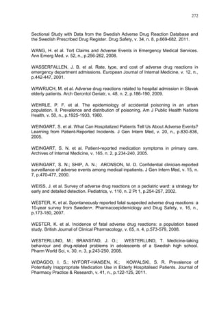 272

Sectional Study with Data from the Swedish Adverse Drug Reaction Database and
the Swedish Prescribed Drug Register. Drug Safety, v. 34, n. 8, p.669-682, 2011.
WANG, H. et al. Tort Claims and Adverse Events in Emergency Medical Services.
Ann Emerg Med, v. 52, n., p.256-262, 2008.
WASSERFALLEN, J. B. et al. Rate, type, and cost of adverse drug reactions in
emergency department admissions. European Journal of Internal Medicine, v. 12, n.,
p.442-447, 2001.
WAWRUCH, M. et al. Adverse drug reactions related to hospital admission in Slovak
elderly patients. Arch Gerontol Geriatr, v. 48, n. 2, p.186-190, 2009.
WEHRLE, P. F. et al. The epidemiology of accidental poisoning in an urban
population. II. Prevalence and distribution of poisoning. Am J Public Health Nations
Health, v. 50, n., p.1925-1933, 1960.
WEINGART, S. et al. What Can Hospitalized Patients Tell Us About Adverse Events?
Learning from Patient-Reported Incidents. J Gen Intern Med, v. 20, n., p.830-836,
2005.
WEINGART, S. N. et al. Patient-reported medication symptoms in primary care.
Archives of Internal Medicine, v. 165, n. 2, p.234-240, 2005.
WEINGART, S. N.; SHIP, A. N.; ARONSON, M. D. Confidential clinician-reported
surveillance of adverse events among medical inpatients. J Gen Intern Med, v. 15, n.
7, p.470-477, 2000.
WEISS, J. et al. Survey of adverse drug reactions on a pediatric ward: a strategy for
early and detailed detection. Pediatrics, v. 110, n. 2 Pt 1, p.254-257, 2002.
WESTER, K. et al. Spontaneously reported fatal suspected adverse drug reactions: a
10-year survey from Sweden+. Pharmacoepidemiology and Drug Safety, v. 16, n.,
p.173-180, 2007.
WESTER, K. et al. Incidence of fatal adverse drug reactions: a population based
study. British Journal of Clinical Pharmacology, v. 65, n. 4, p.573-579, 2008.
WESTERLUND, M.; BRANSTAD, J. O.;
WESTERLUND, T. Medicine-taking
behaviour and drug-related problems in adolescents of a Swedish high school.
Pharm World Sci, v. 30, n. 3, p.243-250, 2008.
WIDAGDO, I. S.; NYFORT-HANSEN, K.; KOWALSKI, S. R. Prevalence of
Potentially Inappropriate Medication Use in Elderly Hospitalised Patients. Journal of
Pharmacy Practice & Research, v. 41, n., p.122-125, 2011.

 