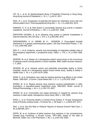 274

YIP, W. L. et al. An Epidemiological Study of Paediatric Poisoning in Hong Kong.
Hong Kong Journal of Paediatrics, v. 16, n. 1, p.25-31, 2011.
ZAAL, R. J. et al. Comparison of potential risk factors for medication errors with and
without patient harm. Pharmacoepidemiol Drug Saf, v. 19, n. 8, p.825-833, 2010.
ZANDIEH, S. O. et al. Risk factors in preventable adverse drug events in pediatric
outpatients. Journal of Pediatrics, v. 152, n. 2, p.225-231, 2008.
ZAPATERO GAVIRIA, A. et al. [Adverse drug events in patients hospitalized in
internal medicine]. Rev Clin Esp, v. 210, n. 6, p.263-269, 2010.
ZARGARZADEH, A. H.; EMAMI, M. H.; HOSSEINI, F. Drug-related hospital
admissions in a generic pharmaceutical system. Clin Exp Pharmacol Physiol, v. 34,
n. 5-6, p.494-498, 2007.
ZED, P. J. et al. Incidence, severity and preventability of medication-related visits to
the emergency department: a prospective study. CMAJ, v. 178, n. 12, p.1563-1569,
2008.
ZEGERS, M. et al. Design of a retrospective patient record study on the occurrence
of adverse events among patients in Dutch hospitals. BMC health services research,
v. 7, 2007.
ZEGERS, M. et al. Adverse events and potentially preventable deaths in Dutch
hospitals: results of a retrospective patient record review study. Quality & Safety in
Health Care, v. 18, n. 4, p.297-U279, 2009.
ZHAN, C. et al. Ambulatory care visits for treating adverse drug effects in the United
States, 1995-2001. Jt Comm J Qual Patient Saf, v. 31, n. 7, p.372-378, 2005.
ZHANG, M. et al. Repeat adverse drug reactions causing hospitalization in older
Australians: a population-based longitudinal study 1980-2003. British Journal of
Clinical Pharmacology, v. 63, n. 2, p.163-170, 2007.
ZHANG, M. et al. Comorbidity and repeat admission to hospital for adverse drug
reactions in older adults: retrospective cohort study. BMJ, v. 338, 2009.
ZHOU, L. et al. Poisoning deaths in Central China (Hubei): A 10-year retrospective
study of forensic autopsy cases. J Forensic Sci, v. 56 Suppl 1, n., p.S234-237, 2011.
ZHU, J. et al. Can We Rely on Patients' Reports of Adverse Events? Med Care, v.
49, p.948-955, 2011.
ZOPPI, M. et al. Incidence of lethal adverse drug reactions in the comprehensive
hospital drug monitoring, a 20-year survey, 1974-1993, based on the data of
Berne/St. Gallen. Eur J Clin Pharmacol, v. 56, n. 5, p.427-430, 2000.

 