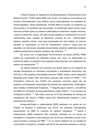 28

A Rede Europeia de Seguimento farmacoterapêutico (Pharmaceutical Care
Network Europe - PCNE) define PRM como sendo “um evento ou circunstância que
envolve a farmacoterapia e que interfere, real ou potencialmente, nos resultados de
saúde desejados”. Nessa classificação, a PCNE define as causas, os problemas, as
intervenções e os resultados das intervenções. A classificação básica possui quatro
domínios primários para os problemas (efetividade do tratamento; reações adversas;
custos do tratamento; outros), oito para causas (seleção do medicamento; forma do
medicamento; dose; duração do tratamento; processo de uso / administração;
logística; paciente; outros), cinco para intervenções (ao nível médico; ao nível do
paciente ou responsável; ao nível do medicamento; outros) e quatro para os
resultados da intervenção (resultado desconhecido; problema totalmente resolvido;
problema parcialmente resolvido; problema não resolvido). 114
De acordo com a Organização Pan-Americana da Saúde (OPAS), PRMs
podem ser ocasionados por diferentes causas, tais como: as relacionadas ao
sistema de saúde, ao paciente e seus aspectos biopsicosociais, aos profissionais de
saúde e ao medicamento. 115
Um estudo realizado com pacientes que faziam parte de um programa de
atenção farmacêutica em farmácias comunitárias e ambulatórias demonstrou que
42% dos 5.136 pacientes entrevistados possuíam PRMs, sendo a maior frequência
detectada entre idosos (45% dos idosos possuíam pelo menos um PRM).

15

Em

ambulatório, estima-se que 70-90% dos pacientes vivenciam algum tipo de
problema, principalmente necessidade não atendida de medicamento, subdosagem,
baixa adesão e inefetividade terapêutica.

116

Segundo alguns autores, a prevalência

de PRMs em instituições de longa permanência chega a 96,0%
emergência a 56,8%

72

e em serviços de

117

. Além disso, cerca de 14,7% das admissões em serviços de

emergências são devido à PRMs, sendo 83% definitivamente evitáveis e 3,8%
possivelmente evitáveis. 9
Santamaria-Pablos e colaboradores (2009) realizaram um estudo em um
hospital na Espanha e observaram que 32,5% dos pacientes hospitalizados
apresentaram um RNM no momento do ingresso hospitalizar.

118

Baena e

colaboradores (2006) analisaram 2261 pacientes admitidos em um serviço de
emergência na Espanha e demonstraram que 33,2% das admissões tiveram como
causa principal a presença de RNM.

119

E um estudo realizado em um hospital de

nível terciário na Espanha, constatou que 24,4% dos pacientes entravam no serviço

 