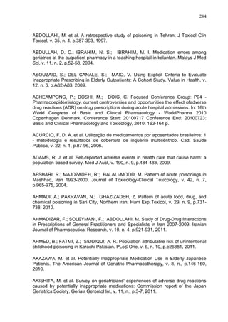 284

ABDOLLAHI, M. et al. A retrospective study of poisoning in Tehran. J Toxicol Clin
Toxicol, v. 35, n. 4, p.387-393, 1997.
ABDULLAH, D. C.; IBRAHIM, N. S.; IBRAHIM, M. I. Medication errors among
geriatrics at the outpatient pharmacy in a teaching hospital in kelantan. Malays J Med
Sci, v. 11, n. 2, p.52-58, 2004.
ABOUZAID, S.; DEL CANALE, S.; MAIO, V. Using Explicit Criteria to Evaluate
Inappropriate Prescribing in Elderly Outpatients: A Cohort Study. Value in Health, v.
12, n. 3, p.A82-A83, 2009.
ACHEAMPONG, P.; DOSHI, M.; DOIG, C. Focused Conference Group: P04 Pharmacoepidemiology, current controversies and opportunities the effect ofadverse
drug reactions (ADR) on drug prescriptions during acute hospital admissions. In: 16th
World Congress of Basic and Clinical Pharmacology - WorldPharma 2010
Copenhagen Denmark. Conference Start: 20100717 Conference End: 20100723:
Basic and Clinical Pharmacology and Toxicology, 2010. 163-164 p.
ACURCIO, F. D. A. et al. Utilização de medicamentos por aposentados brasileiros: 1
- metodologia e resultados de cobertura de inquérito multicêntrico. Cad. Saúde
Pública, v. 22, n. 1, p.87-96, 2006.
ADAMS, R. J. et al. Self-reported adverse events in health care that cause harm: a
population-based survey. Med J Aust, v. 190, n. 9, p.484-488, 2009.
AFSHARI, R.; MAJDZADEH, R.; BALALI-MOOD, M. Pattern of acute poisonings in
Mashhad, Iran 1993-2000. Journal of Toxicology-Clinical Toxicology, v. 42, n. 7,
p.965-975, 2004.
AHMADI, A.; PAKRAVAN, N.; GHAZIZADEH, Z. Pattern of acute food, drug, and
chemical poisoning in Sari City, Northern Iran. Hum Exp Toxicol, v. 29, n. 9, p.731738, 2010.
AHMADIZAR, F.; SOLEYMANI, F.; ABDOLLAHI, M. Study of Drug-Drug Interactions
in Prescriptions of General Practitioners and Specialists in Iran 2007-2009. Iranian
Journal of Pharmaceutical Research, v. 10, n. 4, p.921-931, 2011.
AHMED, B.; FATMI, Z.; SIDDIQUI, A. R. Population attributable risk of unintentional
childhood poisoning in Karachi Pakistan. PLoS One, v. 6, n. 10, p.e26881, 2011.
AKAZAWA, M. et al. Potentially Inappropriate Medication Use in Elderly Japanese
Patients. The American Journal of Geriatric Pharmacotherapy, v. 8, n., p.146-160,
2010.
AKISHITA, M. et al. Survey on geriatricians' experiences of adverse drug reactions
caused by potentially inappropriate medications: Commission report of the Japan
Geriatrics Society. Geriatr Gerontol Int, v. 11, n., p.3-7, 2011.

 