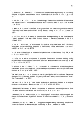 285

AL-BARRAQ, A.; FARAHAT, F. Pattern and determinants of poisoning in a teaching
hospital in Riyadh, Saudi Arabia. Saudi Pharmaceutical Journal, v. 19, n. 1, p.57-63,
2011.
AL-TAJIR, G. K.; KELLY, W. N. Epidemiology, comparative methods of detection,
and preventability of adverse drug events. Ann Pharmacother, v. 39, n. 7-8, p.11691174, 2005.
AL KHAJA, K. A. et al. Evaluation of drug utilization and prescribing errors in infants:
a primary care prescription-based study. Health Policy, v. 81, n. 2-3, p.350-357,
2007.
ALAGOZLU, H. et al. A survey of patients with acute poisoning in the Sivas region,
Turkey, between 1994 and 1998. Turkish Journal of Medical Sciences, v. 32, n. 1,
p.39-42, 2002.
ALAM, K.; PALAIAN, S. Prevalence of adverse drug reactions with commonly
prescribed drugs in different hospitals of Kathmandu valley. Kathmandu Univ Med J
(KUMJ), v. 6, n. 1, p.148, 2008.
ALJ, L. et al. Assessment of Adverse Drug Reactions Preventability. Drug Saf, v. 29,
n. 10, p.911-1010, 2006.
ALKEMA, G. E. et al. Prevalence of potential medication problems among dually
eligible older adults in medicaid waiver services. Annals of Pharmacotherapy, v. 41,
n. 12, p.1971-1978, 2007.
ALMEIDA, S. M. D.; GAMA, C. S.; AKAMINE, N. Prevalência e classificação de
interações entre medicamentos dispensadospara pacientes em terapia intensiva.
einstein, v. 5, n. 4, p.347-351, 2007.
ANDERSSON, M. L. et al. Impact of the drug-drug interaction database SFINX on
prevalence of potentially serious drug-drug interactions in primary health care. Eur J
Clin Pharmacol, v., n., 2012.
ANDRES, M. C. G. et al. Time series analysis of poisonings treated in a hospital
emergency department. Emergencias, v. 23, n. 3, p.193-199, 2011.
ANSARI-MOGHADDAM, A. et al. The pattern of injury and poisoning in South East
Iran. Bmc International Health and Human Rights, v., n., p.17, 2012.
APARASU, R. R.; FLIGINGER, S. E. Inappropriate medication prescribing for the
elderly by office-based physicians. Annals of Pharmacotherapy, v. 31, n., p.823-829,
1997.
APARASU, R. R.; SITZMAN, S. J. Inappropriate prescribing for elderly outpatients.
American Journal of Health-System Pharmacy, v. 56, n., p.433-439, 1999.

 