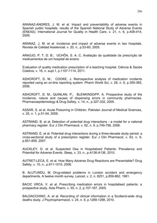 286

ARANAZ-ANDRES, J. M. et al. Impact and preventability of adverse events in
Spanish public hospitals: results of the Spanish National Study of Adverse Events
(ENEAS). International Journal for Quality in Health Care, v. 21, n. 6, p.408-414,
2009.
ARANAZ, J. M. et al. Incidence and impact of adverse events in two hospitals.
Revista de Calidad Asistencial, v. 20, n., p.53-60, 2005.
ARAÚJO, P. T. D. B.; UCHÔA, S. A. C. Avaliação da qualidade da prescrição de
medicamentos de um hospital de ensino
Evaluation of quality medication prescription of a teaching hospital. Ciência & Saúde
Coletiva, v. 16, n. supl.1, p.1107-1114, 2011.
ASHCROFT, D. M.; COOKE, J. Retrospective analysis of medication incidents
reported using an on-line reporting system. Pharm World Sci, v. 28, n. 6, p.359-365,
2006.
ASHCROFT, D. M.; QUINLAN, P.; BLENKINSOPP, A. Prospective study of the
incidence, nature and causes of dispensing errors in community pharmacies.
Pharmacoepidemiology & Drug Safety, v. 14, n., p.327-332, 2005.
ASSAR, S. et al. Acute Poisoning in Children. Pakistan Journal of Medical Sciences,
v. 25, n. 1, p.51-54, 2009.
ASTRAND, B. et al. Detection of potential drug interactions - a model for a national
pharmacy register. Eur J Clin Pharmacol, v. 62, n. 9, p.749-756, 2006.
ASTRAND, E. et al. Potential drug interactions during a three-decade study period: a
cross-sectional study of a prescription register. Eur J Clin Pharmacol, v. 63, n. 9,
p.851-859, 2007.
AUCKLEY, D. et al. Suspected Osa in Hospitalized Patients: Prevalence and
Potential for Adverse Events. Sleep, v. 33, n., p.A136-A136, 2010.
AUTRET-LECA, E. et al. How Many Adverse Drug Reactions are Preventable? Drug
Safety, v. 10, n., p.911-1010, 2006.
B. ALUTUNDU, M. Drug-related problems in London accident and emergency
departments. A twelve month survey. Lancet, v. 2, n. 8251, p.859-862, 1981.
BACIC VRCA, V. et al. Prescribing medication errors in hospitalised patients: a
prospective study. Acta Pharm, v. 55, n. 2, p.157-167, 2005.
BALDACCHINO, A. et al. Recording of clinical information in a Scotland-wide drug
deaths study. J Psychopharmacol, v. 24, n. 9, p.1289-1298, 2010.

 