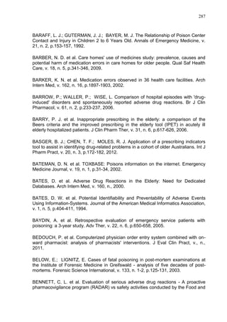 287

BARAFF, L. J.; GUTERMAN, J. J.; BAYER, M. J. The Relationship of Poison Center
Contact and Injury in Children 2 to 6 Years Old. Annals of Emergency Medicine, v.
21, n. 2, p.153-157, 1992.
BARBER, N. D. et al. Care homes' use of medicines study: prevalence, causes and
potential harm of medication errors in care homes for older people. Qual Saf Health
Care, v. 18, n. 5, p.341-346, 2009.
BARKER, K. N. et al. Medication errors observed in 36 health care facilities. Arch
Intern Med, v. 162, n. 16, p.1897-1903, 2002.
BARROW, P.; WALLER, P.; WISE, L. Comparison of hospital episodes with 'druginduced' disorders and spontaneously reported adverse drug reactions. Br J Clin
Pharmacol, v. 61, n. 2, p.233-237, 2006.
BARRY, P. J. et al. Inappropriate prescribing in the elderly: a comparison of the
Beers criteria and the improved prescribing in the elderly tool (IPET) in acutely ill
elderly hospitalized patients. J Clin Pharm Ther, v. 31, n. 6, p.617-626, 2006.
BASGER, B. J.; CHEN, T. F.; MOLES, R. J. Application of a prescribing indicators
tool to assist in identifying drug-related problems in a cohort of older Australians. Int J
Pharm Pract, v. 20, n. 3, p.172-182, 2012.
BATEMAN, D. N. et al. TOXBASE: Poisons information on the internet. Emergency
Medicine Journal, v. 19, n. 1, p.31-34, 2002.
BATES, D. et al. Adverse Drug Reactions in the Elderly: Need for Dedicated
Databases. Arch Intern Med, v. 160, n., 2000.
BATES, D. W. et al. Potential Identifiability and Preventability of Adverse Events
Using Information-Systems. Journal of the American Medical Informatics Association,
v. 1, n. 5, p.404-411, 1994.
BAYDIN, A. et al. Retrospective evaluation of emergency service patients with
poisoning: a 3-year study. Adv Ther, v. 22, n. 6, p.650-658, 2005.
BEDOUCH, P. et al. Computerized physician order entry system combined with onward pharmacist: analysis of pharmacists' interventions. J Eval Clin Pract, v., n.,
2011.
BELOW, E.; LIGNITZ, E. Cases of fatal poisoning in post-mortem examinations at
the Institute of Forensic Medicine in Greifswald - analysis of five decades of postmortems. Forensic Science International, v. 133, n. 1-2, p.125-131, 2003.
BENNETT, C. L. et al. Evaluation of serious adverse drug reactions - A proactive
pharmacovigilance program (RADAR) vs safety activities conducted by the Food and

 