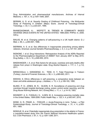 288

Drug Administration and pharmaceutical manufacturers. Archives of Internal
Medicine, v. 167, n. 10, p.1041-1049, 2007.
BERNINI, A. G. et al. Severity Grading of Childhood Poisoning - the Multicenter
Study of Poisoning in Children (Mspc) Score. Journal of Toxicology-Clinical
Toxicology, v. 33, n. 3, p.223-231, 1995.
BHANEGAONKAR, A.;
MOFFETT, M. TRENDS IN COMMUNITY BASED
ADVERSE DRUG EVENTS IN THE UNITED STATES: 1996-2005: PHP53. In, 2008.
A45 p.
BIALAS, M. et al. Changing patterns of self-poisoning in a UK health district. Q J
Med, v. 89, n., p.893-901, 1996.
BIERMAN, A. S. et al. Sex differences in inappropriate prescribing among elderly
veterans. American Journal Geriatric Pharmacotherapy, v. 5, n. 2, p.147-161, 2007.
BIGNONE, I. et al. Drug Interactions: Retrospective Analysis of the ADRs Reported
to the Pharmacovigilance Department of ANMAT from January 2007 to May 2010.
Drug Safety, v. 33, n. 10, p.949-950, 2010.
BINSWANGER, I. A. et al. Risk factors for all-cause, overdose and early deaths after
release from prison in Washington state. Drug Alcohol Depend, v. 117, n. 1, p.1-6,
2011.
BIRINCIOGLU, I.; KARADENIZ, H.; TEKE, H. Y. Fatal Poisonings in Trabzon
(Turkey). Journal of Forensic Sciences, v. 56, n. 3, p.660-663, 2011.
BISWAS, S. Ethnic differences in self poisoning: a comparative study between an
Asian and white adolescent group. J Adolesc, v. 13, n. 2, p.189-193, 1990.
BLANC, P. D.; JONES, M. R.; OLSON, K. R. Surveillance of poisoning and drug
overdose through hospital discharge coding, poison control center reporting, and the
Drug Abuse Warning Network. Am J Emerg Med, v. 11, n. 1, p.14-19, 1993.
BOHNERT, A. S.; FUDALEJ, S.; ILGEN, M. A. Increasing poisoning mortality rates
in the United States, 1999-2006. Public Health Rep, v. 125, n. 4, p.542-547, 2010.
BOND, G. R.; PINAR, A.; FOWLER, J. Acute-Poisoning in Izmir, Turkey - a Pilot
Epidemiologic-Study. Journal of Toxicology-Clinical Toxicology, v. 31, n. 4, p.593601, 1993.
BONGUE, B. et al. Potentially inappropriate drug prescription in the elderly in France:
a population-based study from the French National Insurance Healthcare system.
Eur J Clin Pharmacol, v. 67, n. 12, p.1291-1299, 2011.

 