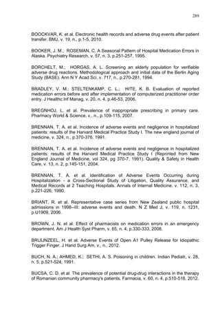 289

BOOCKVAR, K. et al. Electronic health records and adverse drug events after patient
transfer. BMJ, v. 19, n., p.1-5, 2010.
BOOKER, J. M.; ROSEMAN, C. A Seasonal Pattern of Hospital Medication Errors in
Alaska. Psychiatry Research, v. 57, n. 3, p.251-257, 1995.
BORCHELT, M.; HORGAS, A. L. Screening an elderly population for verifiable
adverse drug reactions. Methodological approach and initial data of the Berlin Aging
Study (BASE). Ann N Y Acad Sci, v. 717, n., p.270-281, 1994.
BRADLEY, V. M.; STELTENKAMP, C. L.; HITE, K. B. Evaluation of reported
medication errors before and after implementation of computerized practitioner order
entry. J Healthc Inf Manag, v. 20, n. 4, p.46-53, 2006.
BREGNHOJ, L. et al. Prevalence of inappropriate prescribing in primary care.
Pharmacy World & Science, v., n., p.109-115, 2007.
BRENNAN, T. A. et al. Incidence of adverse events and negligence in hospitalized
patients: results of the Harvard Medical Practice Study I. The new england journal of
medicine, v. 324, n., p.370-376, 1991.
BRENNAN, T. A. et al. Incidence of adverse events and negligence in hospitalized
patients: results of the Harvard Medical Practice Study I (Reprinted from New
England Journal of Medicine, vol 324, pg 370-7, 1991). Quality & Safety in Health
Care, v. 13, n. 2, p.145-151, 2004.
BRENNAN, T. A. et al. Identification of Adverse Events Occurring during
Hospitalization - a Cross-Sectional Study of Litigation, Quality Assurance, and
Medical Records at 2 Teaching Hospitals. Annals of Internal Medicine, v. 112, n. 3,
p.221-226, 1990.
BRIANT, R. et al. Representative case series from New Zealand public hospital
admissions in 1998--III: adverse events and death. N Z Med J, v. 119, n. 1231,
p.U1909, 2006.
BROWN, J. N. et al. Effect of pharmacists on medication errors in an emergency
department. Am J Health Syst Pharm, v. 65, n. 4, p.330-333, 2008.
BRUIJNZEEL, H. et al. Adverse Events of Open A1 Pulley Release for Idiopathic
Trigger Finger. J Hand Surg Am, v., n., 2012.
BUCH, N. A.; AHMED, K.; SETHI, A. S. Poisoning in children. Indian Pediatr, v. 28,
n. 5, p.521-524, 1991.
BUCSA, C. D. et al. The prevalence of potential drug-drug interactions in the therapy
of Romanian community pharmacy's patients. Farmacia, v. 60, n. 4, p.510-516, 2012.

 
