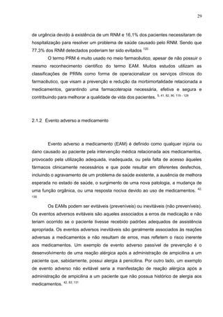29

de urgência devido à existência de um RNM e 16,1% dos pacientes necessitaram de
hospitalização para resolver um problema de saúde causado pelo RNM. Sendo que
77,3% dos RNM detectados poderiam ter sido evitados

120

O termo PRM é muito usado no meio farmacêutico, apesar de não possuir o
mesmo reconhecimento cientifico do termo EAM. Muitos estudos utilizam as
classificações de PRMs como forma de operacionalizar os serviços clínicos do
farmacêutico, que visam a prevenção e redução da morbimortalidade relacionada a
medicamentos, garantindo uma farmacoterapia necessária, efetiva e segura e
contribuindo para melhorar a qualidade de vida dos pacientes.

5, 41, 82, 90, 119 - 129

2.1.2 Evento adverso a medicamento

Evento adverso a medicamento (EAM) é definido como qualquer injúria ou
dano causado ao paciente pela intervenção médica relacionada aos medicamentos,
provocado pela utilização adequada, inadequada, ou pela falta de acesso àqueles
fármacos clinicamente necessários e que pode resultar em diferentes desfechos,
incluindo o agravamento de um problema de saúde existente, a ausência de melhora
esperada no estado de saúde, o surgimento de uma nova patologia, a mudança de
uma função orgânica, ou uma resposta nociva devido ao uso de medicamentos.

42,

130

Os EAMs podem ser evitáveis (preveníveis) ou inevitáveis (não preveníveis).
Os eventos adversos evitáveis são aqueles associados a erros de medicação e não
teriam ocorrido se o paciente tivesse recebido padrões adequados de assistência
apropriada. Os eventos adversos inevitáveis são geralmente associados às reações
adversas a medicamentos e não resultam de erros, mas refletem o risco inerente
aos medicamentos. Um exemplo de evento adverso passível de prevenção é o
desenvolvimento de uma reação alérgica após a administração de ampicilina a um
paciente que, sabidamente, possui alergia à penicilina. Por outro lado, um exemplo
de evento adverso não evitável seria a manifestação de reação alérgica após a
administração de ampicilina a um paciente que não possua histórico de alergia aos
medicamentos. 42, 83, 131

 