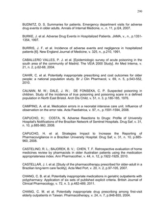 290

BUDNITZ, D. S. Summaries for patients. Emergency department visits for adverse
drug events in older adults. Annals of Internal Medicine, v., n. 11, p.I24, 2007.
BURKE, J. et al. Adverse Drug Events in Hospitalized Patients. JAMA, v., n., p.13511354, 1997.
BURRIS, J. F. et al. Incidence of adverse events and negligence in hospitalized
patients [6]. New England Journal of Medicine, v. 325, n., p.210, 1991.
CABALLERO VALLES, P. J. et al. [Epidemiologic survey of acute poisoning in the
south area of the community of Madrid. The VEIA 2000 Study]. An Med Interna, v.
21, n. 2, p.62-68, 2004.
CAHIR, C. et al. Potentially inappropriate prescribing and cost outcomes for older
people: a national population study. Br J Clin Pharmacol, v. 69, n. 5, p.543-552,
2010.
CALNAN, M. W.; DALE, J. W.; DE FONSEKA, C. P. Suspected poisoning in
children. Study of the incidence of true poisoning and poisoning scare in a defined
population in North East Bristol. Arch Dis Child, v. 51, n. 3, p.180-185, 1976.
CAMPINO, A. et al. Medication errors in a neonatal intensive care unit. Influence of
observation on the error rate. Acta Paediatrica, v. 97, n., p.1591-1594, 2008.
CAPUCHO, H.; COSTA, N. Adverse Reactions to Drugs: Profile of University
Hospital's Notifications of the Brazilian Network of Sentinel Hospitals. Drug Saf, v. 31,
n. 10, p.885-960, 2008.
CAPUCHO, H. et al. Strategies Impact to Increase the Reporting of
Pharmacovigilance in a Brazilian University Hospital. Drug Saf, v. 31, n. 10, p.885960, 2008.
CASTELINO, R. L.; BAJOREK, B. V.; CHEN, T. F. Retrospective evaluation of home
medicines review by pharmacists in older Australian patients using the medication
appropriateness index. Ann Pharmacother, v. 44, n. 12, p.1922-1929, 2010.
CASTELLAR, J. I. et al. [Study of the pharmacotherapy prescribed for older-adult in a
Brazilian long-term care facility]. Acta Med Port, v. 20, n. 2, p.97-105, 2007.
CHANG, C. B. et al. Potentially inappropriate medications in geriatric outpatients with
polypharmacy: Application of six sets of published explicit criteria. British Journal of
Clinical Pharmacology, v. 72, n. 3, p.482-489, 2011.
CHANG, C. M. et al. Potentially inappropriate drug prescribing among first-visit
elderly outpatients in Taiwan. Pharmacotherapy, v. 24, n. 7, p.848-855, 2004.

 