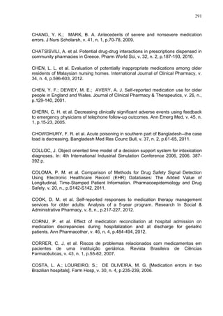 291

CHANG, Y. K.; MARK, B. A. Antecedents of severe and nonsevere medication
errors. J Nurs Scholarsh, v. 41, n. 1, p.70-78, 2009.
CHATSISVILI, A. et al. Potential drug-drug interactions in prescriptions dispensed in
community pharmacies in Greece. Pharm World Sci, v. 32, n. 2, p.187-193, 2010.
CHEN, L. L. et al. Evaluation of potentially inappropriate medications among older
residents of Malaysian nursing homes. International Journal of Clinical Pharmacy, v.
34, n. 4, p.596-603, 2012.
CHEN, Y. F.; DEWEY, M. E.; AVERY, A. J. Self-reported medication use for older
people in England and Wales. Journal of Clinical Pharmacy & Therapeutics, v. 26, n.,
p.129-140, 2001.
CHERN, C. H. et al. Decreasing clinically significant adverse events using feedback
to emergency physicians of telephone follow-up outcomes. Ann Emerg Med, v. 45, n.
1, p.15-23, 2005.
CHOWDHURY, F. R. et al. Acute poisoning in southern part of Bangladesh--the case
load is decreasing. Bangladesh Med Res Counc Bull, v. 37, n. 2, p.61-65, 2011.
COLLOC, J. Object oriented time model of a decision support system for intoxication
diagnoses. In: 4th International Industrial Simulation Conference 2006, 2006. 387392 p.
COLOMA, P. M. et al. Comparison of Methods for Drug Safety Signal Detection
Using Electronic Healthcare Record (EHR) Databases: The Added Value of
Longitudinal, Time-Stamped Patient Information. Pharmacoepidemiology and Drug
Safety, v. 20, n., p.S142-S142, 2011.
COOK, D. M. et al. Self-reported responses to medication therapy management
services for older adults: Analysis of a 5-year program. Research In Social &
Administrative Pharmacy, v. 8, n., p.217-227, 2012.
CORNU, P. et al. Effect of medication reconciliation at hospital admission on
medication discrepancies during hospitalization and at discharge for geriatric
patients. Ann Pharmacother, v. 46, n. 4, p.484-494, 2012.
CORRER, C. J. et al. Riscos de problemas relacionados com medicamentos em
pacientes de uma instituição geriátrica. Revista Brasileira de Ciências
Farmacêuticas, v. 43, n. 1, p.55-62, 2007.
COSTA, L. A.; LOUREIRO, S.; DE OLIVEIRA, M. G. [Medication errors in two
Brazilian hospitals]. Farm Hosp, v. 30, n. 4, p.235-239, 2006.

 