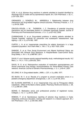 292

COX, A. et al. Adverse drug reactions in patients admitted to hospital identified by
discharge ICD-10 codes and by spontaneous reports. Br J Clin Pharmacol, v. 52, n.,
p.337-339, 2001.
CREMADES, J.; GONZÁLO, M.; ARREBOLA, I. Relationship between drug
interactions and drug-related negative clinical outcomes. Pharmacy Practice, v. 7, n.
1, p.34-39, 2009.
CRUCIOL-SOUZA, J. M.; THOMSON, J. C. Prevalence of potential drug-drug
interactions and its associated factors in a Brazilian teachingh hospital. Journal of
Pharmacy and Pharmaceutical Sciences, v. 9, n. 3, p.427-433, 2006.
CUNNINGHAM, G. et al. Drug-related problems in elderly patients admitted to
Tayside hospitals, methods for prevention and subsequent reassessment. Age
Ageing, v. 26, n. 5, p.375-382, 1997.
CURTIS, L. H. et al. Inappropriate prescribing for elderly Americans in a large
outpatient population. Arch Intern Med, v. 164, n. 15, p.1621-1625, 2004.
DABADIE, S. et al. Poor Social Environment and Altered Nutritional Status are
Associated with Adverse Drug Reactions: A Hospital-Based Case-Control Study.
Drug Safety, v. 34, n. 10, p.966-967, 2011.
DAVIS, P. et al. Adverse events regional feasibility study: methodological results. N Z
Med J, v. 114, n. 1131, p.200-202, 2001.
DAVIS, R. G. et al. Retrospective evaluation of medication appropriateness and
clinical pharmacist drug therapy recommendations for Home-Based Primary Care
veterans. American Journal of Geriatric Pharmacotherapy, v. 5, n., p.40-47, 2007.
DE JONG, R. H. Drug-related deaths. JAMA, v. 237, n. 9, p.898, 1977.
DE MUGA, M. V. et al. Results of a program to prevent medication errors in a
pediatric emergency department. Emergencias, v. 24, n. 2, p.91-95, 2012.
DE OLIVEIRA MARTINS, S. et al. Inappropriate drug use by Portuguese elderly
outpatients - Effect of the Beers criteria update. Pharmacy World and Science, v. 28,
n. 5, p.296-301, 2006.
DEANS, C. Medication errors and professional practice of registered nurses.
Collegian, v. 12, n. 1, p.29-33, 2005.
DEBESA, F. et al. Spontaneous reporting of adverse drug reactions in Cuba:
integrating continuous education, training and research in a network approach. Br J
Clin Pharmacol, v. 54, n., p.335-336, 2002.

 