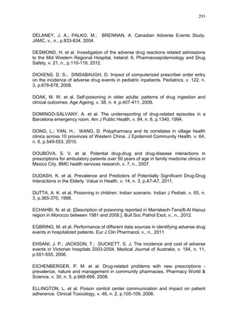 293

DELANEY, J. A.; PALKO, M.;
JAMC, v., n., p.833-834, 2004.

BRENNAN, A. Canadian Adverse Events Study.

DESMOND, H. et al. Investigation of the adverse drug reactions related admissions
to the Mid Western Regional Hospital, Ireland: 6. Pharmacoepidemiology and Drug
Safety, v. 21, n., p.110-119, 2012.
DICKENS, D. S.; SINSABAUGH, D. Impact of computerized prescriber order entry
on the incidence of adverse drug events in pediatric inpatients. Pediatrics, v. 122, n.
3, p.678-678, 2008.
DOAK, M. W. et al. Self-poisoning in older adults: patterns of drug ingestion and
clinical outcomes. Age Ageing, v. 38, n. 4, p.407-411, 2009.
DOMINGO-SALVANY, A. et al. The underreporting of drug-related episodes in a
Barcelona emergency room. Am J Public Health, v. 84, n. 8, p.1340, 1994.
DONG, L.; YAN, H.; WANG, D. Polypharmacy and its correlates in village health
clinics across 10 provinces of Western China. J Epidemiol Community Health, v. 64,
n. 6, p.549-553, 2010.
DOUBOVA, S. V. et al. Potential drug-drug and drug-disease interactions in
prescriptions for ambulatory patients over 50 years of age in family medicine clinics in
Mexico City. BMC health services research, v. 7, n., 2007.
DUDASH, K. et al. Prevalence and Predictors of Potentially Significant Drug-Drug
Interactions in the Elderly. Value in Health, v. 14, n. 3, p.A7-A7, 2011.
DUTTA, A. K. et al. Poisoning in children: Indian scenario. Indian J Pediatr, v. 65, n.
3, p.365-370, 1998.
ECHAHBI, N. et al. [Description of poisoning reported in Marrakech-Tensift-Al Haouz
region in Morocco between 1981 and 2008.]. Bull Soc Pathol Exot, v., n., 2012.
EGBRING, M. et al. Performance of different data sources in identifying adverse drug
events in hospitalized patients. Eur J Clin Pharmacol, v., n., 2011.
EHSANI, J. P.; JACKSON, T.; DUCKETT, S. J. The incidence and cost of adverse
events in Victorian hospitals 2003-2004. Medical Journal of Australia, v. 184, n. 11,
p.551-555, 2006.
EICHENBERGER, P. M. et al. Drug-related problems with new prescriptions prevalence, nature and management in community pharmacies. Pharmacy World &
Science, v. 30, n. 5, p.668-668, 2008.
ELLINGTON, L. et al. Poison control center communication and impact on patient
adherence. Clinical Toxicology, v. 46, n. 2, p.105-109, 2008.

 