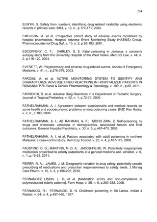 294

ELWYN, G. Safety from numbers: identifying drug related morbidity using electronic
records in primary care. BMJ, v. 13, n., p.170-171, 2004.
EMERSON, A. et al. Prospective cohort study of adverse events monitored by
hospital pharmacists. Hospital Adverse Event Monitoring Study (HAEMS) Group.
Pharmacoepidemiol Drug Saf, v. 10, n. 2, p.95-103, 2001.
ESCOFFERY, C. T.; SHIRLEY, S. E. Fatal poisoning in Jamaica: a coroner's
autopsy study from the University Hospital of the West Indies. Med Sci Law, v. 44, n.
2, p.116-120, 2004.
EVERETT, W. Polypharmacy and adverse drug-related events. Annals of Emergency
Medicine, v. 41, n., p.278-279, 2003.
FARCAS, A. et al. ACTIVE MONITORING SYSTEM TO IDENTIFY AND
CHARACTERIZE ADVERSE DRUG REACTIONS IN HOSPITALIZED PATIENTS IN
ROMANIA: P76. Basic & Clinical Pharmacology & Toxicology, v. 109, n., p.80, 2011.
FARROKHI, S. et al. Adverse Drug Reactions in a Department of Pediatric Surgery.
Journal of Tropical Pediatrics, v. 52, n. 1, p.72-73, 2006.
FATHELRAHMAN, A. I. Agreement between questionnaire and medical records on
some health and socioeconomic problems among poisoning cases. BMC Res Notes,
v. 2, n., p.183, 2009.
FATHELRAHMAN, A. I.; AB RAHMAN, A. F.; MOHD ZAIN, Z. Self-poisoning by
drugs and chemicals: variations in demographics, associated factors and final
outcomes. General Hospital Psychiatry, v. 30, n. 5, p.467-470, 2008.
FATHELRAHMAN, A. I. et al. Factors associated with adult poisoning in northern
Malaysia: a case-control study. Hum Exp Toxicol, v. 25, n. 4, p.167-173, 2006.
FAUSTINO, C. G.; MARTINS, M. D. A.; JACOB-FILHO, W. Potentially inappropriate
medication prescribed to elderly outpatients at a general medicine unit. einstein, v. 9,
n. 1, p.18-23, 2011.
FEIFER, R. A.; JAMES, J. M. Geographic variation in drug safety: potentially unsafe
prescribing of medications and prescriber responsiveness to safety alerts. J Manag
Care Pharm, v. 16, n. 3, p.196-205, 2010.
FERNANDEZ LISON, L. C. et al. [Medication errors and non-compliance in
polymedicated elderly patients]. Farm Hosp, v. 30, n. 5, p.280-283, 2006.
FERNANDO, R.; FERNANDO, D. N. Childhood poisoning in Sri Lanka. Indian J
Pediatr, v. 64, n. 4, p.457-460, 1997.

 