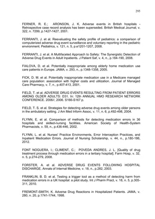 295

FERNER, R. E.;
ARONSON, J. K. Adverse events in British hospitals Retrospective case record analysis has been superseded. British Medical Journal, v.
322, n. 7299, p.1427-1427, 2001.
FERRANTI, J. et al. Reevaluating the safety profile of pediatrics: a comparison of
computerized adverse drug event surveillance and voluntary reporting in the pediatric
environment. Pediatrics, v. 121, n. 5, p.e1201-1207, 2008.
FERRANTI, J. et al. A Multifaceted Approach to Safety: The Synergistic Detection of
Adverse Drug Events in Adult Inpatients. J Patient Saf, v. 4, n., p.184-190, 2008.
FIALOVA, D. et al. Potentially inappropriate among elderly home medication use
care patients in Europe. JAMA, v. 293, n., p.1348-1358, 2005.
FICK, D. M. et al. Potentially inappropriate medication use in a Medicare managed
care population: association with higher costs and utilization. Journal of Managed
Care Pharmacy, v. 7, n., p.407-413, 2001.
FIELD, T. et al. ADVERSE DRUG EVENTS RESULTING FROM PATIENT ERRORS
AMONG OLDER ADULTS: D31. In: 12th ANNUAL HMO RESEARCH NETWORK
CONFERENCE. 2006//, 2006. S166-S167 p.
FIELD, T. S. et al. Strategies for detecting adverse drug events among older persons
in the ambulatory setting. J Am Med Inform Assoc, v. 11, n. 6, p.492-498, 2004.
FLYNN, E. et al. Comparison of methods for detecting medication errors in 36
hospitals and skilled-nursing facilities. American Society of Health-System
Pharmacists, v. 59, n., p.436-446, 2002.
FLYNN, L. et al. Nurses' Practice Environments, Error Interception Practices, and
Inpatient Medication Errors. Journal of Nursing Scholarship, v. 44, n., p.180-186,
2012.
FONT NOGUERA, I.; CLIMENT, C.; POVEDA ANDRES, J. L. [Quality of drug
treatment process through medication errors in a tertiary hospital]. Farm Hosp, v. 32,
n. 5, p.274-279, 2008.
FORSTER, A. et al. ADVERSE DRUG EVENTS FOLLOWING HOSPITAL
DISCHARGE. Annals of Internal Medicine, v. 18, n., p.282, 2003.
FRANKLIN, B. D. et al. Testing a trigger tool as a method of detecting harm from
medication errors in a UK hospital: a pilot study. Int J Pharm Pract, v. 18, n. 5, p.305311, 2010.
FREMONT-SMITH, K. Adverse Drug Reactions in Hospitalized Patients. JAMA, v.
280, n. 20, p.1741-1744, 1998.

 