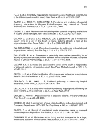 296

FU, A. Z. et al. Potentially inappropriate medication use and healthcare expenditures
in the US community-dwelling elderly. Med Care, v. 45, n. 5, p.472-476, 2007.
GAGNE, J. J.; MAIO, V.; RABINOWITZ, C. Prevalence and predictors of potential
drug-drug interactions in Regione Emilia-Romagna, Italy. Journal of Clinical
Pharmacy and Therapeutics, v. 33, n. 2, p.141-151, 2008.
GAGNE, J. J. et al. Prevalence of clinically important potential drug-drug interactions
in regione Emilia Romagna, Italy. Value in Health, v. 10, n. 3, p.A27-A27, 2007.
GALATO, D.; DA SILVA, E. S.; TIBURCIO LDE, S. [Study of the use of medicine in
elderly living in a city in the South of Santa Catarina (Brazil): a look at the
polymedication]. Cien Saude Colet, v. 15, n. 6, p.2899-2905, 2010.
GALINDO-OCANA, J. et al. [Drug-drug interactions in multicentre polypathological
polymedicated patients]. Rev Clin Esp, v. 210, n. 6, p.270-278, 2010.
GALLAGHER, P. et al. Prevalence of potentially inappropriate prescribing in an
acutely ill population of older patients admitted to six European hospitals. European
Journal of Clinical Pharmacology, v. 67, n. 11, p.1175-1188, 2011.
GALVAO, T. F. et al. Impact of a poison control center on the length of hospital stay
of poisoned patients: retrospective cohort. Sao Paulo Medical Journal, v. 129, n. 1,
p.23-29, 2011.
GEERS, H. C. et al. Early identification of long-term poor adherence in ambulatory
patients. Ann Pharmacother, v. 40, n. 12, p.2277-2278, 2006.
GEHLBACH, S. H.; WALL, J. B. Childhood poisoning: a community hospital
experience. South Med J, v. 70, n. 6, p.674-676, 1977.
GELLAD, W. F. et al. Facility-level variation in potentially inappropriate prescribing for
older veterans. J Am Geriatr Soc, v. 60, n. 7, p.1222-1229, 2012.
GHALEB, M.; WONG, I. Medication errors in paediatric patients. Arch Dis Child Educ
Pract Ed, v. 91, n., p.e20-e24, 2006.
GHODSE, H. et al. A comparison of drug-related problems in London Accident and
Emergency Departments 1975-1982. Br J Psychiatry, v. 148, n., p.658-662, 1986.
GIUNTA, F. et al. Record of hospitalized acute intoxication cases: a proposed
statistical-epidemiological form. Clin Toxicol, v. 18, n. 10, p.1129-1131, 1981.
GOKHMAN, R. et al. Medication errors during medical emergencies in a large,
tertiary care, academic medical center. Resuscitation, v. 83, n. 4, p.482-487, 2012.

 