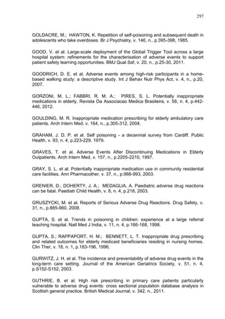 297

GOLDACRE, M.; HAWTON, K. Repetition of self-poisoning and subsequent death in
adolescents who take overdoses. Br J Psychiatry, v. 146, n., p.395-398, 1985.
GOOD, V. et al. Large-scale deployment of the Global Trigger Tool across a large
hospital system: refinements for the characterisation of adverse events to support
patient safety learning opportunities. BMJ Qual Saf, v. 20, n., p.25-30, 2011.
GOODRICH, D. E. et al. Adverse events among high-risk participants in a homebased walking study: a descriptive study. Int J Behav Nutr Phys Act, v. 4, n., p.20,
2007.
GORZONI, M. L.; FABBRI, R. M. A.; PIRES, S. L. Potentially inappropriate
medications in elderly. Revista Da Associacao Medica Brasileira, v. 58, n. 4, p.442446, 2012.
GOULDING, M. R. Inappropriate medication prescribing for elderly ambulatory care
patients. Arch Intern Med, v. 164, n., p.305-312, 2004.
GRAHAM, J. D. P. et al. Self poisoning - a decennial survey from Cardiff. Public
Health, v. 93, n. 4, p.223-229, 1979.
GRAVES, T. et al. Adverse Events After Discontinuing Medications in Elderly
Outpatients. Arch Intern Med, v. 157, n., p.2205-2210, 1997.
GRAY, S. L. et al. Potentially inappropriate medication use in community residential
care facilities. Ann Pharmacother, v. 37, n., p.988-993, 2003.
GRENIER, D.; DOHERTY, J. A.; MEDAGLIA, A. Paediatric adverse drug reactions
can be fatal. Paediatr Child Health, v. 8, n. 4, p.218, 2003.
GRUSZYCKI, M. et al. Reports of Serious Adverse Drug Reactions. Drug Safety, v.
31, n., p.885-960, 2008.
GUPTA, S. et al. Trends in poisoning in children: experience at a large referral
teaching hospital. Natl Med J India, v. 11, n. 4, p.166-168, 1998.
GUPTA, S.; RAPPAPORT, H. M.; BENNETT, L. T. Inappropriate drug prescribing
and related outcomes for elderly medicaid beneficiaries residing in nursing homes.
Clin Ther, v. 18, n. 1, p.183-196, 1996.
GURWITZ, J. H. et al. The incidence and preventability of adverse drug events in the
long-term care setting. Journal of the American Geriatrics Society, v. 51, n. 4,
p.S152-S152, 2003.
GUTHRIE, B. et al. High risk prescribing in primary care patients particularly
vulnerable to adverse drug events: cross sectional population database analysis in
Scottish general practice. British Medical Journal, v. 342, n., 2011.

 