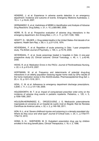 299

HENDRIE, J. et al. Experience in adverse events detection in an emergency
department: Incidence and outcome of events. Emergency Medicine Australasia, v.
19, n. 1, p.16-24, 2007.
HERNANDEZ, S. et al. Usefulness of MDBS in Identification and Analysis of Adverse
Drug Reactions. Drug Safety, v. 31, n. 10, p.885-960, 2008.
HERR, R. D. et al. Prospective evaluation of adverse drug interactions in the
emergency department. Ann Emerg Med, v. 21, n. 11, p.1331-1336, 1992.
HEWITT, D.; MILNER, J. Drug-related deaths in the United States--first decade of an
epidemic. Health Serv Rep, v. 89, n. 3, p.211-218, 1974.
HEYERDAHL, F. et al. Repetition of acute poisoning in Oslo: 1-year prospective
study. The British Journal of Psychiatry, v. 194, n., p.73-79, 2009.
HEYERDAHL, F. et al. Acute poisonings treated in hospitals in Oslo: A one-year
prospective study (II): Clinical outcome. Clinical Toxicology, v. 46, n. 1, p.42-49,
2008.
HICKS, R. et al. Medication Errors in the PACU. Journal of PeriAnesthesia Nursing,
v. 22, n. 6, p.413-419, 2007.
HOFFMANN, W. et al. Frequency and determinants of potential drug-drug
interactions in an elderly population receiving regular home visits by GPs--results of
the home medication review in the AGnES-studies. Pharmacoepidemiol Drug Saf, v.
20, n. 12, p.1311-1318, 2011.
HOHL, C. M. et al. Adherence to emergency department discharge prescriptions.
CJEM, v. 11, n. 2, p.131-138, 2009.
HOLDSWORTH, M. T. et al. Impact of computerized prescriber order entry on the
incidence of adverse drug events in pediatric inpatients. Pediatrics, v. 120, n. 5,
p.1058-1066, 2007.
HOLGUÍN-HERNÁNDEZ, E.; OROZCO-DÍAZ, J. G. Medicación potencialmente
inapropiada en ancianos en un hospital de cuarto nivel en Bogotá. Red de Revistas
Científicas de América Latina, v. 52, n. 2, p.149-168, 2011.
HON, K.-L. et al. Severe childhood injuries and poisoning in a densely populated city:
Where do they occur and what type? Journal of Critical Care, v. 25, n., p.175e177175e112, 2010.
HONG, S. H.; SHEPHERD, M. D. Outpatient prescription drug use by children
enrolled in five drug benefit plans. Clinical Therapeutics, v. 18, n. 3, 1996.

 