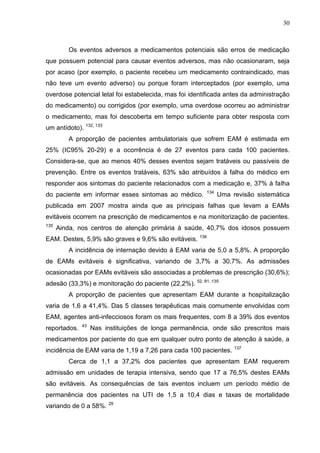 30

Os eventos adversos a medicamentos potenciais são erros de medicação
que possuem potencial para causar eventos adversos, mas não ocasionaram, seja
por acaso (por exemplo, o paciente recebeu um medicamento contraindicado, mas
não teve um evento adverso) ou porque foram interceptados (por exemplo, uma
overdose potencial letal foi estabelecida, mas foi identificada antes da administração
do medicamento) ou corrigidos (por exemplo, uma overdose ocorreu ao administrar
o medicamento, mas foi descoberta em tempo suficiente para obter resposta com
um antídoto). 132, 133
A proporção de pacientes ambulatoriais que sofrem EAM é estimada em
25% (IC95% 20-29) e a ocorrência é de 27 eventos para cada 100 pacientes.
Considera-se, que ao menos 40% desses eventos sejam tratáveis ou passíveis de
prevenção. Entre os eventos tratáveis, 63% são atribuídos à falha do médico em
responder aos sintomas do paciente relacionados com a medicação e, 37% à falha
do paciente em informar esses sintomas ao médico.

134

Uma revisão sistemática

publicada em 2007 mostra ainda que as principais falhas que levam a EAMs
evitáveis ocorrem na prescrição de medicamentos e na monitorização de pacientes.
135

Ainda, nos centros de atenção primária à saúde, 40,7% dos idosos possuem

EAM. Destes, 5,9% são graves e 9,6% são evitáveis.

136

A incidência de internação devido à EAM varia de 5,0 a 5,8%. A proporção
de EAMs evitáveis é significativa, variando de 3,7% a 30,7%. As admissões
ocasionadas por EAMs evitáveis são associadas a problemas de prescrição (30,6%);
adesão (33,3%) e monitoração do paciente (22,2%).

52, 81, 135

A proporção de pacientes que apresentam EAM durante a hospitalização
varia de 1,6 a 41,4%. Das 5 classes terapêuticas mais comumente envolvidas com
EAM, agentes anti-infecciosos foram os mais frequentes, com 8 a 39% dos eventos
reportados.

43

Nas instituições de longa permanência, onde são prescritos mais

medicamentos por paciente do que em qualquer outro ponto de atenção à saúde, a
incidência de EAM varia de 1,19 a 7,26 para cada 100 pacientes.

137

Cerca de 1,1 a 37,2% dos pacientes que apresentam EAM requerem
admissão em unidades de terapia intensiva, sendo que 17 a 76,5% destes EAMs
são evitáveis. As consequências de tais eventos incluem um período médio de
permanência dos pacientes na UTI de 1,5 a 10,4 dias e taxas de mortalidade
variando de 0 a 58%. 29

 