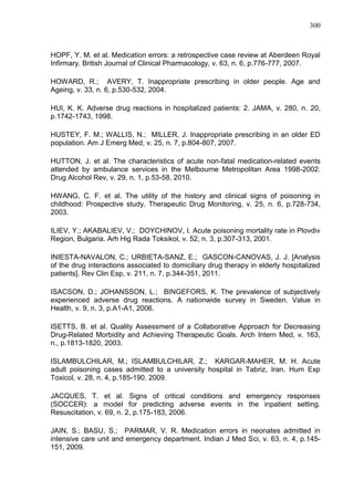 300

HOPF, Y. M. et al. Medication errors: a retrospective case review at Aberdeen Royal
Infirmary. British Journal of Clinical Pharmacology, v. 63, n. 6, p.776-777, 2007.
HOWARD, R.; AVERY, T. Inappropriate prescribing in older people. Age and
Ageing, v. 33, n. 6, p.530-532, 2004.
HUI, K. K. Adverse drug reactions in hospitalized patients: 2. JAMA, v. 280, n. 20,
p.1742-1743, 1998.
HUSTEY, F. M.; WALLIS, N.; MILLER, J. Inappropriate prescribing in an older ED
population. Am J Emerg Med, v. 25, n. 7, p.804-807, 2007.
HUTTON, J. et al. The characteristics of acute non-fatal medication-related events
attended by ambulance services in the Melbourne Metropolitan Area 1998-2002.
Drug Alcohol Rev, v. 29, n. 1, p.53-58, 2010.
HWANG, C. F. et al. The utility of the history and clinical signs of poisoning in
childhood: Prospective study. Therapeutic Drug Monitoring, v. 25, n. 6, p.728-734,
2003.
ILIEV, Y.; AKABALIEV, V.; DOYCHINOV, I. Acute poisoning mortality rate in Plovdiv
Region, Bulgaria. Arh Hig Rada Toksikol, v. 52, n. 3, p.307-313, 2001.
INIESTA-NAVALON, C.; URBIETA-SANZ, E.; GASCON-CANOVAS, J. J. [Analysis
of the drug interactions associated to domiciliary drug therapy in elderly hospitalized
patients]. Rev Clin Esp, v. 211, n. 7, p.344-351, 2011.
ISACSON, D.; JOHANSSON, L.; BINGEFORS, K. The prevalence of subjectively
experienced adverse drug reactions. A nationwide survey in Sweden. Value in
Health, v. 9, n. 3, p.A1-A1, 2006.
ISETTS, B. et al. Quality Assessment of a Collaborative Approach for Decreasing
Drug-Related Morbidity and Achieving Therapeutic Goals. Arch Intern Med, v. 163,
n., p.1813-1820, 2003.
ISLAMBULCHILAR, M.; ISLAMBULCHILAR, Z.; KARGAR-MAHER, M. H. Acute
adult poisoning cases admitted to a university hospital in Tabriz, Iran. Hum Exp
Toxicol, v. 28, n. 4, p.185-190, 2009.
JACQUES, T. et al. Signs of critical conditions and emergency responses
(SOCCER): a model for predicting adverse events in the inpatient setting.
Resuscitation, v. 69, n. 2, p.175-183, 2006.
JAIN, S.; BASU, S.; PARMAR, V. R. Medication errors in neonates admitted in
intensive care unit and emergency department. Indian J Med Sci, v. 63, n. 4, p.145151, 2009.

 