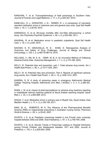 302

KANCHAN, T. et al. Toxicoepidemiology of fatal poisonings in Southern India.
Journal of Forensic and Legal Medicine, v. 17, n. 6, p.344-347, 2010.
KANE-GILL, S. L.; KOWIATEK, J. G.; WEBER, R. J. A comparison of voluntarily
reported medication errors in intensive care and general care units. Qual Saf Health
Care, v. 19, n. 1, p.55-59, 2010.
KARASOULI, E. et al. All-cause mortality after non-fatal self-poisoning: a cohort
study. Soc Psychiatry Psychiatr Epidemiol, v. 46, n. 6, p.455-462, 2011.
KAUSHAL, R. et al. Medication errors in paediatric outpatients. Qual Saf Health
Care, v. 19, n. 6, p.e30, 2010.
KAVOSH, E. R.; GRUCHALLA, R. S.; KHAN, D. Retrospective Analysis of
Outcomes and Safety of Drug Challenges. Journal of Allergy and Clinical
Immunology, v. 125, n. 2, p.AB119-AB119, 2010.
KELLOGG, V.; RN, M. S. N.; CRNP, M. B. A. An Innovative Method of Collecting
Adverse Events Data. Outcomes Management, v. 7, n. 4, p.174-180, 2003.
KELLY, W. Potential risks and prevention, part 1: Fatal adverse drug events. Am J
Health-Syst Pharm, v. 58, n., p.1317-1324, 2001.
KELLY, W. N. Potential risks and prevention, Part 4: Reports of significant adverse
drug events. Am J Health Syst Pharm, v. 58, n. 15, p.1406-1412, 2001.
KHADKA, S. B. A study of poisoning cases in emergency Kathmandu Medical
College Teaching Hospital. Kathmandu Univ Med J (KUMJ), v. 3, n. 4, p.388-391,
2005.
KHAN, L. M. et al. Impact of pharmacovigilance on adverse drug reactions reporting
in hospitalized internal medicine patients at Saudi Arabian teaching hospital. Saudi
Med J, v. 33, n. 8, p.863-868, 2012.
KHOJA, T. et al. Medication errors in primary care in Riyadh City, Saudi Arabia. East
Mediterr Health J, v. 17, n. 2, p.156-159, 2011.
KING, M. A.; ROBERTS, M. S. The influence of the Pharmaceutical Benefits
Scheme (PBS) on inappropriate prescribing in Australian nursing homes. Pharmacy
World & Science, v. 29, n., p.39-42, 2007.
KIVISTO, J. E. et al. Paediatric poisonings treated in one Finnish main university
hospital between 2002 and 2006. Acta Paediatrica, v. 97, n. 6, p.790-794, 2008.
KIVISTO, J. E. et al. Secular Trends in Poisonings Leading to Hospital Admission
among Finnish Children and Adolescents between 1971 and 2005. Journal of
Pediatrics, v. 153, n. 6, p.820-824, 2008.

 