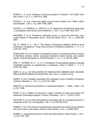 303

KIVISTO, J. E. et al. Incidence of poisoning deaths in Finland in 1971-2005. Hum
Exp Toxicol, v. 27, n. 7, p.567-573, 2008.
KIVISTO, J. E. et al. Poisoning deaths among Finnish children from 1969 to 2003.
Acta Paediatr, v. 98, n. 10, p.1661-1666, 2009.
KIVISTO, J. E.; RIMPELA, A.; MATTILA, V. M. Adolescent risk factors for poisonings
- a prospective cohort study. Acta Paediatrica, v. 100, n. 12, p.1596-1602, 2011.
KNUDSEN, P. et al. Preventing medication errors in community pharmacy: rootcause analysis of transcription errors. Qual Saf Health Care, v. 16, n., p.285-290,
2007.
KO, S.; CHAN, H. Y.; NG, F. The impact of Emergency Medicine Ward in acute
intoxication management. Hong Kong Journal of Emergency Medicine, v. 17, n. 4,
p.323-331, 2010.
KOBAYASHI, M. et al. Validity of retrospective review of medical records as a means
of identifying adverse events: comparison between medical records and accident
reports. Journal of Evaluation in Clinical Practice, v. 14, n. 1, p.126-130, 2008.
KOH, Y.; FATIMAH, M. K.; LI, S. C. Prevalence of drug-related problems amongst
hospitalised patients on polypharmacy in Singapore. Value in Health, v. 7, n. 3,
p.372-372, 2004.
KOPP, B. et al. AN EVALUATION OF MEDICATION ERRORS AND ADVERSE
DRUG EVENTS (ADES) IN A PEDIATRIC ICU.: 244-T. In, 2005. A173 p.
KOZER, E. et al. Variables associated with medication errors in pediatric emergency
medicine. Pediatrics, v. 110, n. 4, p.737-742, 2002.
KRAVITZ, G. Adverse drug reactions in hospitalized patients: 1. JAMA, v. 280, n. 20,
p.1741, 1998.
KUDO, K. et al. Pattern of poisoning in Japan: selection of drugs and poisons for
systematic toxicological analysis. Forensic Toxicology, v. 28, n. 1, p.25-32, 2010.
KULSTAD, E. B. et al. ED overcrowding is associated with an increased frequency of
medication errors. Am J Emerg Med, v. 28, n. 3, p.304-309, 2010.
KUMAR, P. et al. The impact of polypharmacy intervention on adverse drug reactions
and cost of care in new orleans seniors. Indian Pediatr, v. 28, n., p.S268, 2007.
KUMAR, V. Accidental poisoning in south west Maharashtra. Indian Pediatr, v. 28, n.
7, p.731-735, 1991.

 