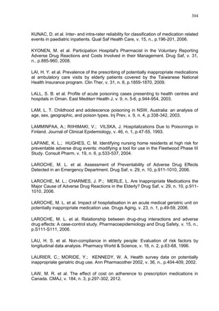 304

KUNAC, D. et al. Inter- and intra-rater reliability for classification of medication related
events in paediatric inpatients. Qual Saf Health Care, v. 15, n., p.196-201, 2006.
KYONEN, M. et al. Participation Hospital's Pharmacist in the Voluntary Reporting
Adverse Drug Reactions and Costs Involved in their Management. Drug Saf, v. 31,
n., p.885-960, 2008.
LAI, H. Y. et al. Prevalence of the prescribing of potentially inappropriate medications
at ambulatory care visits by elderly patients covered by the Taiwanese National
Health Insurance program. Clin Ther, v. 31, n. 8, p.1859-1870, 2009.
LALL, S. B. et al. Profile of acute poisoning cases presenting to health centres and
hospitals in Oman. East Mediterr Health J, v. 9, n. 5-6, p.944-954, 2003.
LAM, L. T. Childhood and adolescence poisoning in NSW, Australia: an analysis of
age, sex, geographic, and poison types. Inj Prev, v. 9, n. 4, p.338-342, 2003.
LAMMINPAA, A.; RIIHIMAKI, V.; VILSKA, J. Hospitalizations Due to Poisonings in
Finland. Journal of Clinical Epidemiology, v. 46, n. 1, p.47-55, 1993.
LAPANE, K. L.; HUGHES, C. M. Identifying nursing home residents at high risk for
preventable adverse drug events: modifying a tool for use in the Fleetwood Phase III
Study. Consult Pharm, v. 19, n. 6, p.533-537, 2004.
LAROCHE, M. L. et al. Assessment of Preventability of Adverse Drug Effects
Detected in an Emergency Department. Drug Saf, v. 29, n. 10, p.911-1010, 2006.
LAROCHE, M. L.; CHARMES, J. P.; MERLE, L. Are Inappropriate Medications the
Major Cause of Adverse Drug Reactions in the Elderly? Drug Saf, v. 29, n. 10, p.9111010, 2006.
LAROCHE, M. L. et al. Impact of hospitalisation in an acute medical geriatric unit on
potentially inappropriate medication use. Drugs Aging, v. 23, n. 1, p.49-59, 2006.
LAROCHE, M. L. et al. Relationship between drug-drug interactions and adverse
drug effects: A case-control study. Pharmacoepidemiology and Drug Safety, v. 15, n.,
p.S111-S111, 2006.
LAU, H. S. et al. Non-compliance in elderly people: Evaluation of risk factors by
longitudinal data analysis. Pharmacy World & Science, v. 18, n. 2, p.63-68, 1996.
LAURIER, C.; MORIDE, Y.; KENNEDY, W. A. Health survey data on potentially
inappropriate geriatric drug use. Ann Pharmacother 2002, v. 36, n., p.404-409, 2002.
LAW, M. R. et al. The effect of cost on adherence to prescription medications in
Canada. CMAJ, v. 184, n. 3, p.297-302, 2012.

 