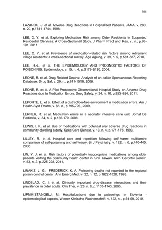 305

LAZAROU, J. et al. Adverse Drug Reactions in Hospitalized Patients. JAMA, v. 280,
n. 20, p.1741-1744, 1998.
LEE, C. Y. et al. Exploring Medication Risk among Older Residents in Supported
Residential Services: A Cross-Sectional Study. J Pharm Pract and Res, v., n., p.98101, 2011.
LEE, C. Y. et al. Prevalence of medication-related risk factors among retirement
village residents: a cross-sectional survey. Age Ageing, v. 39, n. 5, p.581-587, 2010.
LEE, H.-L. et al. THE EPIDEMIOLOGY AND PROGNOSTIC FACTORS OF
POISONING. Epidemiology, v. 15, n. 4, p.S179-S180, 2004.
LEONE, R. et al. Drug-Related Deaths: Analysis of an Italian Spontaneous Reporting
Database. Drug Saf, v. 29, n., p.911-1010, 2006.
LEONE, R. et al. A Pilot Prospective Observational Hospital Study on Adverse Drug
Reactions due to Medication Errors. Drug Safety, v. 34, n. 10, p.953-954, 2011.
LEPORTE, L. et al. Effect of a distraction-free environment n medication errors. Am J
Health-Syst Pharm, v. 66, n., p.795-796, 2009.
LERNER, R. et al. Medication errors in a neonatal intensive care unit. Jornal De
Pediatria, v. 84, n. 2, p.166-170, 2008.
LEWIS, I. K. et al. Use of medications with potential oral adverse drug reactions in
community-dwelling elderly. Spec Care Dentist, v. 13, n. 4, p.171-176, 1993.
LILLEY, R. et al. Hospital care and repetition following self-harm: multicentre
comparison of self-poisoning and self-injury. Br J Psychiatry, v. 192, n. 6, p.440-445,
2008.
LIN, Y. J. et al. Risk factors of potentially inappropriate medications among older
patients visiting the community health center in rural Taiwan. Arch Gerontol Geriatr,
v. 53, n. 2, p.225-228, 2011.
LINAKIS, J. G.; FREDERICK, K. A. Poisoning deaths not reported to the regional
poison control center. Ann Emerg Med, v. 22, n. 12, p.1822-1828, 1993.
LINDBLAD, C. I. et al. Clinically important drug-disease interactions and their
prevalence in older adults. Clin Ther, v. 28, n. 8, p.1133-1143, 2006.
LIPNIK-STANGELJ, M. Hospitalizations due to poisonings in Slovenia epidemiological aspects. Wiener Klinische Wochenschrift, v. 122, n., p.54-58, 2010.

 