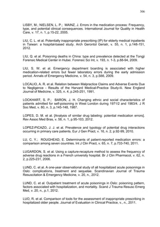 306

LISBY, M.; NIELSEN, L. P.; MAINZ, J. Errors in the medication process: Frequency,
type, and potential clinical consequences. International Journal for Quality in Health
Care, v. 17, n. 1, p.15-22, 2005.
LIU, C. L. et al. Potentially inappropriate prescribing (IP) for elderly medical inpatients
in Taiwan: a hospital-based study. Arch Gerontol Geriatr, v. 55, n. 1, p.148-151,
2012.
LIU, Q. et al. Poisoning deaths in China: type and prevalence detected at the Tongji
Forensic Medical Center in Hubei. Forensic Sci Int, v. 193, n. 1-3, p.88-94, 2009.
LIU, S. W. et al. Emergency department boarding is associated with higher
medication-related errors but fewer laboratory errors during the early admission
period. Annals of Emergency Medicine, v. 54, n. 3, p.S66, 2009.
LOCALIO, A. R. et al. Relation between Malpractice Claims and Adverse Events Due
to Negligence - Results of the Harvard Medical-Practice Study-Iii. New England
Journal of Medicine, v. 325, n. 4, p.245-251, 1991.
LOCKHART, S. P.; BARON, J. H. Changing ethnic and social characteristics of
patients admitted for self-poisoning in West London during 1971/2 and 1983/4. J R
Soc Med, v. 80, n. 3, p.145-148, 1987.
LOPES, D. M. et al. [Analysis of similar drug labeling: potential medication errors].
Rev Assoc Med Bras, v. 58, n. 1, p.95-103, 2012.
LOPEZ-PICAZO, J. J. et al. Prevalence and typology of potential drug interactions
occurring in primary care patients. Eur J Gen Pract, v. 16, n. 2, p.92-99, 2010.
LU, C. Y.; ROUGHEAD, E. Determinants of patient-reported medication errors: a
comparison among seven countries. Int J Clin Pract, v. 65, n. 7, p.733-740, 2011.
LUGARDON, S. et al. Using a capture-recapture method to assess the frequency of
adverse drug reactions in a French university hospital. Br J Clin Pharmacol, v. 62, n.
2, p.225-231, 2006.
LUND, C. et al. A one-year observational study of all hospitalized acute poisonings in
Oslo: complications, treatment and sequelae. Scandinavian Journal of Trauma
Resuscitation & Emergency Medicine, v. 20, n., 2012.
LUND, C. et al. Outpatient treatment of acute poisonings in Oslo: poisoning pattern,
factors associated with hospitalization, and mortality. Scand J Trauma Resusc Emerg
Med, v. 20, n., p.1, 2012.
LUO, R. et al. Comparison of tools for the assessment of inappropriate prescribing in
hospitalized older people. Journal of Evaluation in Clinical Practice, v., n., 2011.

 