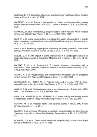 307

MADIGAN, E. A. A description of adverse events in home healthcare. Home Healthc
Nurse, v. 25, n. 3, p.191-197, 2007.
MAHMOOD, M. et al. Trends in the prevalence of inappropriate prescribing among
elderly Medicare beneficiaries, 1992-2001. Value in Health, v. 8, n. 3, p.286-286,
2005.
MAHMOOD, M. et al. Potential drug-drug interactions within Veterans Affairs medical
centers. Am J Health Syst Pharm, v. 64, n. 14, p.1500-1505, 2007.
MAIO, V. et al. Using explicit criteria to evaluate the quality of prescribing in elderly
Italian outpatients: a cohort study. Journal of Clinical Pharmacy and Therapeutics, v.
35, n., p.219-229, 2010.
MAIO, V. et al. Potentially inappropriate prescribing for elderly patients in 2 outpatient
settings. American Journal of Medical Quality, v. 21, n. 3, p.162-168, 2006.
MAJORI, S. et al. The impact of acute intoxications in a toxicological unit care in
North East Italy. Journal of Preventive Medicine and Hygiene, v. 53, n. 1, p.8-13,
2012.
MALONE, D. C. et al. Assessment of potential drug-drug interactions with a
prescription claims database. American Journal of Health-System Pharmacy, v. 62,
n. 19, p.1983-1991, 2005.
MAMUN, K. et al. Polypharmacy and inappropriate medication use in Singapore
nursing homes. Ann Acad Med Singapore, v. 33, n. 1, p.49-52, 2004.
MARCELLINO, K.; KELLY, W. N. Potential risks and prevention, Part 3: Druginduced threats to life. Am J Health Syst Pharm, v. 58, n. 15, p.1399-1405, 2001.
MARCHI, A. G. et al. Childhood poisoning: a population study in Trieste, Italy, 19751994. J Clin Epidemiol, v. 51, n. 8, p.687-695, 1998.
MARK, B. A.; HARLESS, D. W.; BERMAN, W. F. Nurse staffing and adverse events
in hospitalized children. Policy Politics Nursing Practice, v. 8, n., p.83-92, 2007.
MARTINS, M. et al. Hospital deaths and adverse events in Brazil. BMC health
services research, v. 11, n., 2011.
MAURER, C. et al. Impact of medical prescription computerisation on the incidence
of adverse drug effects. Revue Des Maladies Respiratoires, v. 20, n. 3, p.355-363,
2003.
MCALEER, J. A. et al. Trends in the severity of self-poisoning. Journal of the Royal
Society of Medicine, v. 79, n., p.74-75, 1986.

 