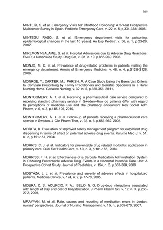 309

MINTEGI, S. et al. Emergency Visits for Childhood Poisoning: A 2-Year Prospective
Multicenter Survey in Spain. Pediatric Emergency Care, v. 22, n. 5, p.334-338, 2006.
MINTEGUI RASO, S. et al. [Emergency department visits for poisoning:
epidemiological changes in the last 10 years]. An Esp Pediatr, v. 56, n. 1, p.23-29,
2002.
MIREMONT-SALAME, G. et al. Hospital Admissions due to Adverse Drug Reactions:
EMIR, a Nationwide Study. Drug Saf, v. 31, n. 10, p.885-960, 2008.
MONJO, M. C. et al. Prevalence of drug-related problems in patients visiting the
emergency department. Annals of Emergency Medicine, v. 48, n. 4, p.S128-S128,
2006.
MONROE, T.; CARTER, M.; PARISH, A. A Case Study Using the Beers List Criteria
to Compare Prescribing by Family Practitioners and Geriatric Specialists in a Rural
Nursing Home. Geriatric Nursing, v. 32, n. 5, p.350-356, 2011.
MONTGOMERY, A. T. et al. Receiving a pharmaceutical care service compared to
receiving standard pharmacy service in Sweden--How do patients differ with regard
to perceptions of medicine use and the pharmacy encounter? Res Social Adm
Pharm, v. 6, n. 3, p.185-195, 2010.
MONTGOMERY, A. T. et al. Follow-up of patients receiving a pharmaceutical care
service in Sweden. J Clin Pharm Ther, v. 33, n. 6, p.653-662, 2008.
MORITA, K. Evaluation of improved safety management program for outpatient drug
dispensing in terms of effect on potential adverse drug events. Kurume Med J, v. 51,
n. 2, p.151-157, 2004.
MORRIS, C. J. et al. Indicators for preventable drug related morbidity: application in
primary care. Qual Saf Health Care, v. 13, n. 3, p.181-185, 2004.
MORRISS, F. H. et al. Effectiveness of a Barcode Medication Administration System
in Reducing Preventable Adverse Drug Events in a Neonatal Intensive Care Unit: A
Prospective Cohort Study. Journal of Pediatrics, v. 154, n. 3, p.363-368, 2009.
MOSTAZA, J. L. et al. Prevalence and severity of adverse effects in hospitalized
patients. Medicina Clinica, v. 124, n. 2, p.77-78, 2005.
MOURA, C. S.; ACURCIO, F. A.; BELO, N. O. Drug-drug interactions associated
with length of stay and cost of hospitalization. J Pharm Pharm Sci, v. 12, n. 3, p.266272, 2009.
MRAYYAN, M. et al. Rate, causes and reporting of medication errors in Jordan:
nurses' perspectives. Journal of Nursing Management, v. 15, n., p.659-670, 2007.

 