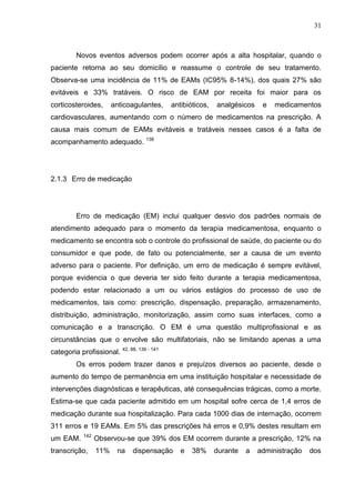 31

Novos eventos adversos podem ocorrer após a alta hospitalar, quando o
paciente retorna ao seu domicílio e reassume o controle de seu tratamento.
Observa-se uma incidência de 11% de EAMs (IC95% 8-14%), dos quais 27% são
evitáveis e 33% tratáveis. O risco de EAM por receita foi maior para os
corticosteroides,

anticoagulantes,

antibióticos,

analgésicos

e

medicamentos

cardiovasculares, aumentando com o número de medicamentos na prescrição. A
causa mais comum de EAMs evitáveis e tratáveis nesses casos é a falta de
acompanhamento adequado. 138

2.1.3 Erro de medicação

Erro de medicação (EM) inclui qualquer desvio dos padrões normais de
atendimento adequado para o momento da terapia medicamentosa, enquanto o
medicamento se encontra sob o controle do profissional de saúde, do paciente ou do
consumidor e que pode, de fato ou potencialmente, ser a causa de um evento
adverso para o paciente. Por definição, um erro de medicação é sempre evitável,
porque evidencia o que deveria ter sido feito durante a terapia medicamentosa,
podendo estar relacionado a um ou vários estágios do processo de uso de
medicamentos, tais como: prescrição, dispensação, preparação, armazenamento,
distribuição, administração, monitorização, assim como suas interfaces, como a
comunicação e a transcrição. O EM é uma questão multiprofissional e as
circunstâncias que o envolve são multifatoriais, não se limitando apenas a uma
categoria profissional. 42, 88, 139 - 141
Os erros podem trazer danos e prejuízos diversos ao paciente, desde o
aumento do tempo de permanência em uma instituição hospitalar e necessidade de
intervenções diagnósticas e terapêuticas, até consequências trágicas, como a morte.
Estima-se que cada paciente admitido em um hospital sofre cerca de 1,4 erros de
medicação durante sua hospitalização. Para cada 1000 dias de internação, ocorrem
311 erros e 19 EAMs. Em 5% das prescrições há erros e 0,9% destes resultam em
um EAM.

142

transcrição,

Observou-se que 39% dos EM ocorrem durante a prescrição, 12% na
11%

na

dispensação

e

38%

durante

a

administração

dos

 