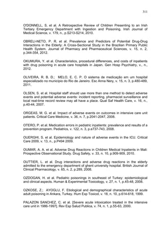 311

O'DONNELL, S. et al. A Retrospective Review of Children Presenting to an Irish
Tertiary Emergency Department with Ingestion and Poisoning. Irish Journal of
Medical Science, v. 179, n., p.S213-S214, 2010.
OBRELI-NETO, P. R. et al. Prevalence and Predictors of Potential Drug-Drug
Interactions in the Elderly: A Cross-Sectional Study in the Brazilian Primary Public
Health System. Journal of Pharmacy and Pharmaceutical Sciences, v. 15, n. 2,
p.344-354, 2012.
OKUMURA, Y. et al. Characteristics, procedural differences, and costs of inpatients
with drug poisoning in acute care hospitals in Japan. Gen Hosp Psychiatry, v., n.,
2012.
OLIVEIRA, R. B. D.; MELO, E. C. P. O sistema de medicação em um hospital
especializado no município do Rio de Janeiro. Esc Anna Nery, v. 15, n. 3, p.480-489,
2011.
OLSEN, S. et al. Hospital staff should use more than one method to detect adverse
events and potential adverse events: incident reporting, pharmacist surveillance and
local real-time record review may all have a place. Qual Saf Health Care, v. 16, n.,
p.40-44, 2007.
ORGEAS, M. G. et al. Impact of adverse events on outcomes in intensive care unit
patients. Critical Care Medicine, v. 36, n. 7, p.2041-2047, 2008.
OTERO, P. et al. Medication errors in pediatric inpatients: prevalence and results of a
prevention program. Pediatrics, v. 122, n. 3, p.e737-743, 2008.
OUERGHI, S. et al. Epidemiology and nature of adverse events in the ICU. Critical
Care 2009, v. 13, n., p.P494 2009.
OUMAR, A. A. et al. Adverse Drug Reactions in Children Medical Inpatients in Mali:
Prospective Observational Study. Drug Safety, v. 33, n. 10, p.909-909, 2010.
OUTTIER, L. et al. Drug interactions and adverse drug reactions in the elderly
admitted to the emergency department of ghent university hospital. British Journal of
Clinical Pharmacology, v. 65, n. 2, p.289, 2008.
OZDOGAN, H. et al. Pediatric poisonings in southeast of Turkey: epidemiological
and clinical aspects. Human & Experimental Toxicology, v. 27, n. 1, p.45-48, 2008.
OZKOSE, Z.; AYOGLU, F. Etiological and demographical characteristics of acute
adult poisoning in Ankara, Turkey. Hum Exp Toxicol, v. 18, n. 10, p.614-618, 1999.
PALAZON SANCHEZ, C. et al. [Severe acute intoxication treated in the intensive
care unit in 1986-1997]. Rev Esp Salud Publica, v. 74, n. 1, p.55-63, 2000.

 