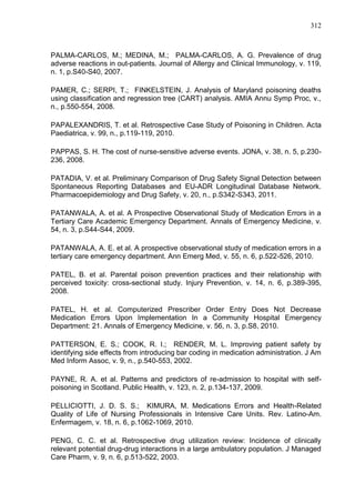 312

PALMA-CARLOS, M.; MEDINA, M.; PALMA-CARLOS, A. G. Prevalence of drug
adverse reactions in out-patients. Journal of Allergy and Clinical Immunology, v. 119,
n. 1, p.S40-S40, 2007.
PAMER, C.; SERPI, T.; FINKELSTEIN, J. Analysis of Maryland poisoning deaths
using classification and regression tree (CART) analysis. AMIA Annu Symp Proc, v.,
n., p.550-554, 2008.
PAPALEXANDRIS, T. et al. Retrospective Case Study of Poisoning in Children. Acta
Paediatrica, v. 99, n., p.119-119, 2010.
PAPPAS, S. H. The cost of nurse-sensitive adverse events. JONA, v. 38, n. 5, p.230236, 2008.
PATADIA, V. et al. Preliminary Comparison of Drug Safety Signal Detection between
Spontaneous Reporting Databases and EU-ADR Longitudinal Database Network.
Pharmacoepidemiology and Drug Safety, v. 20, n., p.S342-S343, 2011.
PATANWALA, A. et al. A Prospective Observational Study of Medication Errors in a
Tertiary Care Academic Emergency Department. Annals of Emergency Medicine, v.
54, n. 3, p.S44-S44, 2009.
PATANWALA, A. E. et al. A prospective observational study of medication errors in a
tertiary care emergency department. Ann Emerg Med, v. 55, n. 6, p.522-526, 2010.
PATEL, B. et al. Parental poison prevention practices and their relationship with
perceived toxicity: cross-sectional study. Injury Prevention, v. 14, n. 6, p.389-395,
2008.
PATEL, H. et al. Computerized Prescriber Order Entry Does Not Decrease
Medication Errors Upon Implementation In a Community Hospital Emergency
Department: 21. Annals of Emergency Medicine, v. 56, n. 3, p.S8, 2010.
PATTERSON, E. S.; COOK, R. I.; RENDER, M. L. Improving patient safety by
identifying side effects from introducing bar coding in medication administration. J Am
Med Inform Assoc, v. 9, n., p.540-553, 2002.
PAYNE, R. A. et al. Patterns and predictors of re-admission to hospital with selfpoisoning in Scotland. Public Health, v. 123, n. 2, p.134-137, 2009.
PELLICIOTTI, J. D. S. S.; KIMURA, M. Medications Errors and Health-Related
Quality of Life of Nursing Professionals in Intensive Care Units. Rev. Latino-Am.
Enfermagem, v. 18, n. 6, p.1062-1069, 2010.
PENG, C. C. et al. Retrospective drug utilization review: Incidence of clinically
relevant potential drug-drug interactions in a large ambulatory population. J Managed
Care Pharm, v. 9, n. 6, p.513-522, 2003.

 
