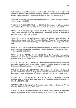313

PETERSEN, P. S. G.; MELSKENS, L.; AAGAARD, L. Influences of Socio-Economic
Factors for Adverse Drug Reaction Reporting Patterns: A Retrospective Analysis of
Reports from 2000-2009 in VigiBase. Drug Safety, v. 33, n. 10, p.903-903, 2010.
PETROVA, E. Nurses' perceptions of medication errors in Malta. Nursing Standard,
v. 24, n. 33, p.41-48, 2010.
PHILLIPS, D. P.; CHRISTENFELD, N.; GLYNN, L. M. Increase in U.S. medication
error deaths between 1983 and 1993. The Lancet, v. 351, n., p.643-644, 1998.
PINES, J. et al. Postdischarge Adverse Events for 1-Day Hospital Admissions in
Older Adults Admitted From the Emergency Department. Annals of Emergency
Medicine, v. 56, n. 3, p.253-257, 2010.
PINHEIRO, L. C. et al. Spontaneous reports of adverse drug reactions: A
retrospective analysis using the Portuguese Southern Regional Pharmacovigilance
Unit database. Pharmacoepidemiology and Drug Safety, v. 15, n., p.S126-S126,
2006.
PINHEIRO, L. S. et al. Prospective observational study of adverse drug reactions
(ADR) in an Internal Medicine Department. Pharmacoepidemiology and Drug Safety,
v. 15, n., p.S209-S209, 2006.
PINTO, M. C. X.; FERRÉ, F.; PINHEIRO, M. L. P. Potentially inappropriate
medication use in a city of Southeast Brazil. Brazilian Journal of Pharmaceutical
Sciences, v. 48, n. 1, p.79-86, 2012.
PIT, S. W.; BYLES, J. E.; COCKBURN, J. Prevalence of self-reported risk factors for
medication misadventure among older people in general practice. Journal of
Evaluation in Clinical Practice, v. 14, n. 2, p.203-208, 2008.
PITT, S. W.; BYLES, J. E.; COCKBURN, J. Medication review: Patient selection and
general practitioner's report of drug-related problems and actions taken in elderly
Australians. Journal of the American Geriatrics Society, v. 55, n. 6, p.927-934, 2007.
POLIVKA, B. J.; ELLIOTT, M. B.; WOLOWICH, W. R. Comparison of poison
exposure data: NHIS and TESS data. Journal of Toxicology-Clinical Toxicology, v.
40, n. 7, p.839-845, 2002.
PONAMPALAM, R. Demographics of adverse drug reactions in Singapore. Annals
Academy of Medicine, v., n., p.A28, 2006.
PONTE, M. et al. Pharmacovigilance in a tertiary care hospital in Argentina
(Developing Country). In: ISOP Annual meeting 2009. França, 2009. 879-880 p.

 