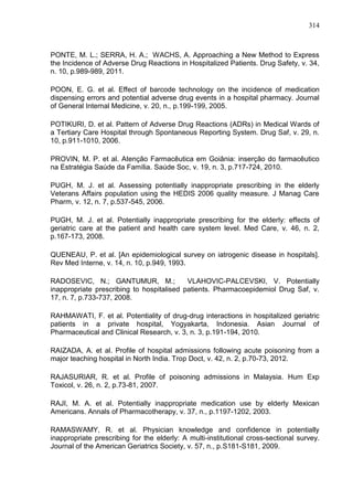 314

PONTE, M. L.; SERRA, H. A.; WACHS, A. Approaching a New Method to Express
the Incidence of Adverse Drug Reactions in Hospitalized Patients. Drug Safety, v. 34,
n. 10, p.989-989, 2011.
POON, E. G. et al. Effect of barcode technology on the incidence of medication
dispensing errors and potential adverse drug events in a hospital pharmacy. Journal
of General Internal Medicine, v. 20, n., p.199-199, 2005.
POTIKURI, D. et al. Pattern of Adverse Drug Reactions (ADRs) in Medical Wards of
a Tertiary Care Hospital through Spontaneous Reporting System. Drug Saf, v. 29, n.
10, p.911-1010, 2006.
PROVIN, M. P. et al. Atenção Farmacêutica em Goiânia: inserção do farmacêutico
na Estratégia Saúde da Família. Saúde Soc, v. 19, n. 3, p.717-724, 2010.
PUGH, M. J. et al. Assessing potentially inappropriate prescribing in the elderly
Veterans Affairs population using the HEDIS 2006 quality measure. J Manag Care
Pharm, v. 12, n. 7, p.537-545, 2006.
PUGH, M. J. et al. Potentially inappropriate prescribing for the elderly: effects of
geriatric care at the patient and health care system level. Med Care, v. 46, n. 2,
p.167-173, 2008.
QUENEAU, P. et al. [An epidemiological survey on iatrogenic disease in hospitals].
Rev Med Interne, v. 14, n. 10, p.949, 1993.
RADOSEVIC, N.; GANTUMUR, M.;
VLAHOVIC-PALCEVSKI, V. Potentially
inappropriate prescribing to hospitalised patients. Pharmacoepidemiol Drug Saf, v.
17, n. 7, p.733-737, 2008.
RAHMAWATI, F. et al. Potentiality of drug-drug interactions in hospitalized geriatric
patients in a private hospital, Yogyakarta, Indonesia. Asian Journal of
Pharmaceutical and Clinical Research, v. 3, n. 3, p.191-194, 2010.
RAIZADA, A. et al. Profile of hospital admissions following acute poisoning from a
major teaching hospital in North India. Trop Doct, v. 42, n. 2, p.70-73, 2012.
RAJASURIAR, R. et al. Profile of poisoning admissions in Malaysia. Hum Exp
Toxicol, v. 26, n. 2, p.73-81, 2007.
RAJI, M. A. et al. Potentially inappropriate medication use by elderly Mexican
Americans. Annals of Pharmacotherapy, v. 37, n., p.1197-1202, 2003.
RAMASWAMY, R. et al. Physician knowledge and confidence in potentially
inappropriate prescribing for the elderly: A multi-institutional cross-sectional survey.
Journal of the American Geriatrics Society, v. 57, n., p.S181-S181, 2009.

 
