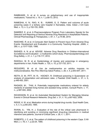 315

RAMBHADE, S. et al. A survey on polypharmacy and use of inappropriate
medications. Toxicol Int, v. 19, n. 1, p.68-73, 2012.
RAMESHA, K. N.; RAO, K. B.; KUMAR, G. S. Pattern and outcome of acute
poisoning cases in a tertiary care hospital in Karnataka, India. Indian J Crit Care
Med, v. 13, n. 3, p.152-155, 2009.
RAMIREZ, E. et al. A Pharmacovigilance Program From Laboratory Signals for the
Detection and Reporting of Serious Adverse Drug Reactions in Hospitalized Patients.
Clinical Pharmacology & Therapeutics, v. 87, n. 1, p.74-86, 2010.
RASCHKE, R. et al. A Computer Alert System to Prevent Injury From Adverse Drug
Events: Development and Evaluation in a Community Teaching Hospital. JAMA, v.
280, n., p.1317-1320, 1998.
RASHED, A. N. et al. ADVISE: Adverse Drug Reactions in Children-International
Surveillance and Evaluation - a multicentre cohort study. Pharmacoepidemiology and
Drug Safety, v. 21, n. 1, p.116-117, 2012.
RASOULI, M. R. et al. Epidemiology of injuries and poisonings in emergency
departments in Iran. Public Health, v. 125, n. 10, p.727-733, 2011.
REGUEIRO, M. et al. Uso de medicamentos en adultos mayores no
institucionalizados. Rev Peru Med Exp Salud Publica, v. 28, n. 4, p.643-647, 2011.
REITH, D. M.; PITT, W. R.; HOCKEY, R. Childhood poisoning in Queensland: an
analysis of presentation and admission rates. J Paediatr Child Health, v. 37, n. 5,
p.446-450, 2001.
RHOADS, M.; THAI, A. Potentially inappropriate medications ordered for elderly
residents of assisted living homes and assisted living centers. Consult Pharm, v. 17,
n., p.587-593, 2002.
RICHESSON, R. et al. An Automated Standardized System for Managing Adverse
Events in Clinical Research Networks. Drug Saf, v. 31, n. 10, p.807-822, 2008.
RIDGE, K. W. et al. Medication errors during hospital drug rounds. Qual Health Care,
v. 4, n. 4, p.240-243, 1995.
RIVKIN, A.; YIN, H. J. Evaluation of the role of the critical care pharmacist in
identifying and avoiding or minimizing significant drug-drug interactions in medical
intensive care patients. Journal of Critical Care, v. 26, n. 1, 2011.
ROBERTS, J. C. et al. The pattern of childhood poisoning in the western Cape. S Afr
Med J, v. 78, n. 1, p.22-24, 1990.

 