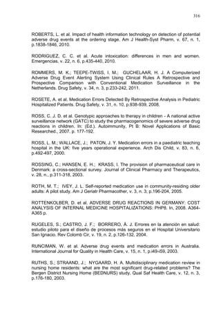316

ROBERTS, L. et al. Impact of health information technology on detection of potential
adverse drug events at the ordering stage. Am J Health-Syst Pharm, v. 67, n. 1,
p.1838-1846, 2010.
RODRIGUEZ, C. C. et al. Acute intoxication: differences in men and women.
Emergencias, v. 22, n. 6, p.435-440, 2010.
ROMMERS, M. K.; TEEPE-TWISS, I. M.; GUCHELAAR, H. J. A Computerized
Adverse Drug Event Alerting System Using Clinical Rules A Retrospective and
Prospective Comparison with Conventional Medication Surveillance in the
Netherlands. Drug Safety, v. 34, n. 3, p.233-242, 2011.
ROSETE, A. et al. Medication Errors Detected By Retrospective Analysis in Pediatric
Hospitalized Patients. Drug Safety, v. 31, n. 10, p.938-939, 2008.
ROSS, C. J. D. et al. Genotypic approaches to therapy in children - A national active
surveillance network (GATC) to study the pharmacogenomics of severe adverse drug
reactions in children. In: (Ed.). Autoimmunity, Pt B: Novel Applications of Basic
Researched., 2007. p. 177-192.
ROSS, L. M.; WALLACE, J.; PATON, J. Y. Medication errors in a paediatric teaching
hospital in the UK: five years operational experience. Arch Dis Child, v. 83, n. 6,
p.492-497, 2000.
ROSSING, C.; HANSEN, E. H.; KRASS, I. The provision of pharmaceutical care in
Denmark: a cross-sectional survey. Journal of Clinical Pharmacy and Therapeutics,
v. 28, n., p.311-318, 2003.
ROTH, M. T.; IVEY, J. L. Self-reported medication use in community-residing older
adults: A pilot study. Am J Geriatr Pharmacother, v. 3, n. 3, p.196-204, 2005.
ROTTENKOLBER, D. et al. ADVERSE DRUG REACTIONS IN GERMANY: COST
ANALYSIS OF INTERNAL MEDICINE HOSPITALIZATIONS: PHP8. In, 2008. A364A365 p.
RUGELES, S.; CASTRO, J. F.; BORRERO, Á. J. Errores en la atención en salud:
estudio piloto para el diseño de procesos más seguros en el Hospital Universitario
San Ignacio. Rev Colomb Cir, v. 19, n. 2, p.126-132, 2004.
RUNCIMAN, W. et al. Adverse drug events and medication errors in Australia.
International Journal for Quality in Health Care, v. 15, n. 1, p.i49-i59, 2003.
RUTHS, S.; STRAAND, J.; NYGAARD, H. A. Multidisciplinary medication review in
nursing home residents: what are the most significant drug-related problems? The
Bergen District Nursing Home (BEDNURS) study. Qual Saf Health Care, v. 12, n. 3,
p.176-180, 2003.

 