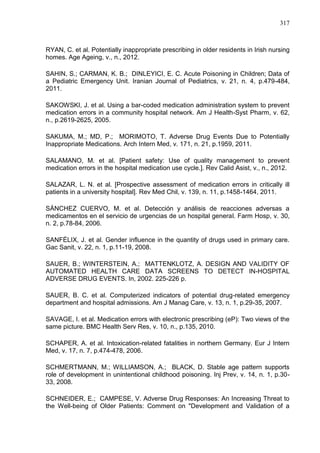 317

RYAN, C. et al. Potentially inappropriate prescribing in older residents in Irish nursing
homes. Age Ageing, v., n., 2012.
SAHIN, S.; CARMAN, K. B.; DINLEYICI, E. C. Acute Poisoning in Children; Data of
a Pediatric Emergency Unit. Iranian Journal of Pediatrics, v. 21, n. 4, p.479-484,
2011.
SAKOWSKI, J. et al. Using a bar-coded medication administration system to prevent
medication errors in a community hospital network. Am J Health-Syst Pharm, v. 62,
n., p.2619-2625, 2005.
SAKUMA, M.; MD, P.; MORIMOTO, T. Adverse Drug Events Due to Potentially
Inappropriate Medications. Arch Intern Med, v. 171, n. 21, p.1959, 2011.
SALAMANO, M. et al. [Patient safety: Use of quality management to prevent
medication errors in the hospital medication use cycle.]. Rev Calid Asist, v., n., 2012.
SALAZAR, L. N. et al. [Prospective assessment of medication errors in critically ill
patients in a university hospital]. Rev Med Chil, v. 139, n. 11, p.1458-1464, 2011.
SÁNCHEZ CUERVO, M. et al. Detección y análisis de reacciones adversas a
medicamentos en el servicio de urgencias de un hospital general. Farm Hosp, v. 30,
n. 2, p.78-84, 2006.
SANFÉLIX, J. et al. Gender influence in the quantity of drugs used in primary care.
Gac Sanit, v. 22, n. 1, p.11-19, 2008.
SAUER, B.; WINTERSTEIN, A.; MATTENKLOTZ, A. DESIGN AND VALIDITY OF
AUTOMATED HEALTH CARE DATA SCREENS TO DETECT IN-HOSPITAL
ADVERSE DRUG EVENTS. In, 2002. 225-226 p.
SAUER, B. C. et al. Computerized indicators of potential drug-related emergency
department and hospital admissions. Am J Manag Care, v. 13, n. 1, p.29-35, 2007.
SAVAGE, I. et al. Medication errors with electronic prescribing (eP): Two views of the
same picture. BMC Health Serv Res, v. 10, n., p.135, 2010.
SCHAPER, A. et al. Intoxication-related fatalities in northern Germany. Eur J Intern
Med, v. 17, n. 7, p.474-478, 2006.
SCHMERTMANN, M.; WILLIAMSON, A.; BLACK, D. Stable age pattern supports
role of development in unintentional childhood poisoning. Inj Prev, v. 14, n. 1, p.3033, 2008.
SCHNEIDER, E.; CAMPESE, V. Adverse Drug Responses: An Increasing Threat to
the Well-being of Older Patients: Comment on "Development and Validation of a

 
