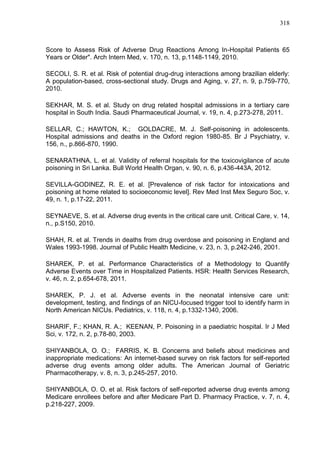 318

Score to Assess Risk of Adverse Drug Reactions Among In-Hospital Patients 65
Years or Older". Arch Intern Med, v. 170, n. 13, p.1148-1149, 2010.
SECOLI, S. R. et al. Risk of potential drug-drug interactions among brazilian elderly:
A population-based, cross-sectional study. Drugs and Aging, v. 27, n. 9, p.759-770,
2010.
SEKHAR, M. S. et al. Study on drug related hospital admissions in a tertiary care
hospital in South India. Saudi Pharmaceutical Journal, v. 19, n. 4, p.273-278, 2011.
SELLAR, C.; HAWTON, K.; GOLDACRE, M. J. Self-poisoning in adolescents.
Hospital admissions and deaths in the Oxford region 1980-85. Br J Psychiatry, v.
156, n., p.866-870, 1990.
SENARATHNA, L. et al. Validity of referral hospitals for the toxicovigilance of acute
poisoning in Sri Lanka. Bull World Health Organ, v. 90, n. 6, p.436-443A, 2012.
SEVILLA-GODINEZ, R. E. et al. [Prevalence of risk factor for intoxications and
poisoning at home related to socioeconomic level]. Rev Med Inst Mex Seguro Soc, v.
49, n. 1, p.17-22, 2011.
SEYNAEVE, S. et al. Adverse drug events in the critical care unit. Critical Care, v. 14,
n., p.S150, 2010.
SHAH, R. et al. Trends in deaths from drug overdose and poisoning in England and
Wales 1993-1998. Journal of Public Health Medicine, v. 23, n. 3, p.242-246, 2001.
SHAREK, P. et al. Performance Characteristics of a Methodology to Quantify
Adverse Events over Time in Hospitalized Patients. HSR: Health Services Research,
v. 46, n. 2, p.654-678, 2011.
SHAREK, P. J. et al. Adverse events in the neonatal intensive care unit:
development, testing, and findings of an NICU-focused trigger tool to identify harm in
North American NICUs. Pediatrics, v. 118, n. 4, p.1332-1340, 2006.
SHARIF, F.; KHAN, R. A.; KEENAN, P. Poisoning in a paediatric hospital. Ir J Med
Sci, v. 172, n. 2, p.78-80, 2003.
SHIYANBOLA, O. O.; FARRIS, K. B. Concerns and beliefs about medicines and
inappropriate medications: An internet-based survey on risk factors for self-reported
adverse drug events among older adults. The American Journal of Geriatric
Pharmacotherapy, v. 8, n. 3, p.245-257, 2010.
SHIYANBOLA, O. O. et al. Risk factors of self-reported adverse drug events among
Medicare enrollees before and after Medicare Part D. Pharmacy Practice, v. 7, n. 4,
p.218-227, 2009.

 