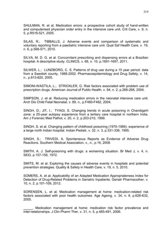 319

SHULMAN, R. et al. Medication errors: a prospective cohort study of hand-written
and computerised physician order entry in the intensive care unit. Crit Care, v. 9, n.
5, p.R516-521, 2005.
SILAS, R.; TIBBALLS, J. Adverse events and comparison of systematic and
voluntary reporting from a paediatric intensive care unit. Qual Saf Health Care, v. 19,
n. 6, p.568-571, 2010.
SILVA, M. D. G. et al. Concomitant prescribing and dispensing errors at a Brazilian
hospital: A descriptive study. CLINICS, v. 66, n. 10, p.1691-1697, 2011.
SILWER, L.; LUNDBORG, C. S. Patterns of drug use during a 15 year period: data
from a Swedish county, 1988-2002. Pharmacoepidemiology and Drug Safety, v. 14,
n., p.813-820, 2005.
SIMONI-WASTILA, L.; STRICKLER, G. Risk factors associated with problem use of
prescription drugs. American Journal of Public Health, v. 94, n. 2, p.266-268, 2004.
SIMPSON, J. et al. Reducing medication errors in the neonatal intensive care unit.
Arch Dis Child Fetal Neonatal, v. 89, n., p.F480-F482, 2004.
SINGH, D.; JIT, I.; TYAGI, S. Changing trends in acute poisoning in Chandigarh
zone: a 25-year autopsy experience from a tertiary care hospital in northern India.
Am J Forensic Med Pathol, v. 20, n. 2, p.203-210, 1999.
SINGH, S. et al. Changing pattern of childhood poisoning (1970-1989): experience of
a large north Indian hospital. Indian Pediatr, v. 32, n. 3, p.331-336, 1995.
SINGH, S.; TRIVEDI, A. Spontaneous Reports as Evidence of Adverse Drug
Reactions. Southern Medical Association, v., n., p.16, 2008.
SMITH, A. J. Self-poisoning with drugs: a worsening situation. Br Med J, v. 4, n.
5833, p.157-159, 1972.
SMITS, M. et al. Exploring the causes of adverse events in hospitals and potential
prevention strategies. Quality & Safety in Health Care, v. 19, n. 5, 2010.
SOMERS, A. et al. Applicability of an Adapted Medication Appropriateness Index for
Detection of Drug-Related Problems in Geriatric Inpatients. Geriatr Pharmacother, v.
10, n. 2, p.101-109, 2012.
SORENSEN, L. et al. Medication management at home: medication-related risk
factors associated with poor health outcomes. Age Ageing, v. 34, n. 6, p.626-632,
2005.
_____. Medication management at home: medication risk factor prevalence and
inter-relationships. J Clin Pharm Ther, v. 31, n. 5, p.485-491, 2006.

 
