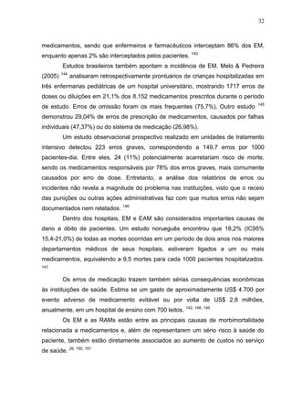 32

medicamentos, sendo que enfermeiros e farmacêuticos interceptam 86% dos EM,
enquanto apenas 2% são interceptados pelos pacientes.

143

Estudos brasileiros também apontam a incidência de EM. Melo & Pedreira
(2005)

144

analisaram retrospectivamente prontuários de crianças hospitalizadas em

três enfermarias pediátricas de um hospital universitário, mostrando 1717 erros de
doses ou diluições em 21,1% dos 8.152 medicamentos prescritos durante o período
de estudo. Erros de omissão foram os mais frequentes (75,7%). Outro estudo

145

demonstrou 29,04% de erros de prescrição de medicamentos, causados por falhas
individuais (47,37%) ou do sistema de medicação (26,98%).
Um estudo observacional prospectivo realizado em unidades de tratamento
intensivo detectou 223 erros graves, correspondendo a 149,7 erros por 1000
pacientes-dia. Entre eles, 24 (11%) potencialmente acarretariam risco de morte,
sendo os medicamentos responsáveis por 78% dos erros graves, mais comumente
causados por erro de dose. Entretanto, a análise dos relatórios de erros ou
incidentes não revela a magnitude do problema nas instituições, visto que o receio
das punições ou outras ações administrativas faz com que muitos erros não sejam
documentados nem relatados. 146
Dentro dos hospitais, EM e EAM são considerados importantes causas de
dano e óbito de pacientes. Um estudo norueguês encontrou que 18,2% (IC95%
15,4-21,0%) de todas as mortes ocorridas em um período de dois anos nos maiores
departamentos médicos de seus hospitais, estiveram ligados a um ou mais
medicamentos, equivalendo a 9,5 mortes para cada 1000 pacientes hospitalizados.
147

Os erros de medicação trazem também sérias consequências econômicas
às instituições de saúde. Estima se um gasto de aproximadamente US$ 4.700 por
evento adverso de medicamento evitável ou por volta de US$ 2,8 milhões,
anualmente, em um hospital de ensino com 700 leitos.

142, 148, 149

Os EM e as RAMs estão entre as principais causas de morbimortalidade
relacionada a medicamentos e, além de representarem um sério risco à saúde do
paciente, também estão diretamente associados ao aumento de custos no serviço
de saúde. 26, 150, 151

 